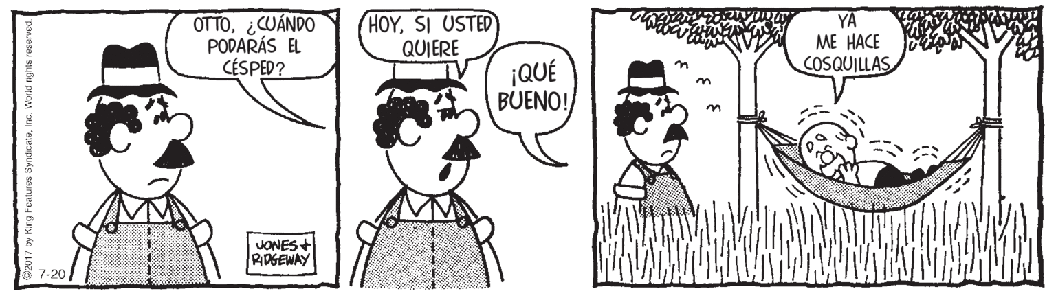 Human OCR: OTTO¿CUÁNDO PODARÁS EL CÉSPED? HOYSI USTED QUIERE YA ME HACE COSQUILLAS ¡QUÉ BUENO! n JONES+ RIDGEWAY 7-20 O2017 by King Foatures SyndicateInc. Workd rights reserved OTTO¿CUÁNDO PODARÁS EL CÉSPED? HOYSI USTED QUIERE YA ME HACE COSQUILLAS ¡QUÉ BUENO! n JONES+ RIDGEWAY 7-20 O2017 by King Foatures SyndicateInc. Workd rights reserved