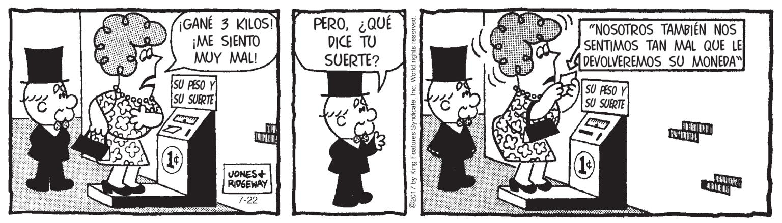 Interaction OCR: ¡GANÉ 3 KILOS! ¡ME SIENTO ?UY MAL! PERO¿QUÉ DICE TU SUERTE? "NOSOTROS TAMBIÉN NOS SENTIMOS TAN MAL QUE LE DEVOLVEREMOS SU MONEDA" SU PESO Y SU SUERTE SU PESO Y SU SUERTE VONES+ RIDGEWAY 7-22 y King Foatures Syndicate ¡GANÉ 3 KILOS! ¡ME SIENTO ?UY MAL! PERO¿QUÉ DICE TU SUERTE? "NOSOTROS TAMBIÉN NOS SENTIMOS TAN MAL QUE LE DEVOLVEREMOS SU MONEDA" SU PESO Y SU SUERTE SU PESO Y SU SUERTE VONES+ RIDGEWAY 7-22 y King Foatures Syndicate