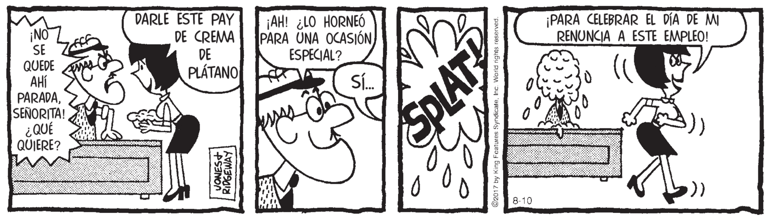 Illustration OCR: DARLE ESTE PAY DE CREMA DE PLÁTANO ¡AH! ¿LO HORNEÓ PARA ÜNA OCASIÓN ESPECIAL? ¡PARA CELEBRAR EL DÍA DE MI RENUNCIA A ESTE EMPLEO! NOZ SE QUEDE AHí PARADASEÑORITA! ¿QUÉ QUIERE? Sí. 8-10 SPLAT DARLE ESTE PAY DE CREMA DE PLÁTANO ¡AH! ¿LO HORNEÓ PARA ÜNA OCASIÓN ESPECIAL? ¡PARA CELEBRAR EL DÍA DE MI RENUNCIA A ESTE EMPLEO! NOZ SE QUEDE AHí PARADASEÑORITA! ¿QUÉ QUIERE? Sí. 8-10 SPLAT