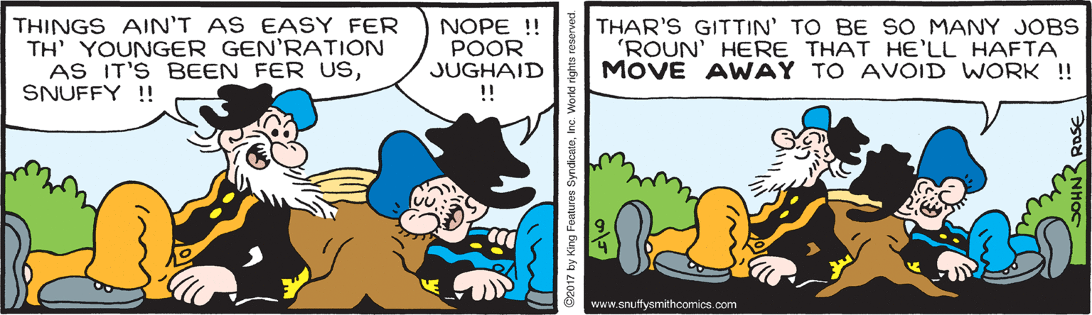 Working animal OCR: THINGS AIN'T AS EASY FER TH' YOUNGER GEN'RATION AS IT'S BEEN FER USSNUFFY !! NOPE !! POOR JUGHAID !! THAR'S GITTIN' TO BE SO MANY JOBS 'ROUN' HERE THAT HE'LL HAFTA MOVE AWAY TO AVOID WORK !! www.snuffysmithcomics.com D2017 by King Foatures SyndicateInc. World rights THINGS AIN'T AS EASY FER TH' YOUNGER GEN'RATION AS IT'S BEEN FER USSNUFFY !! NOPE !! POOR JUGHAID !! THAR'S GITTIN' TO BE SO MANY JOBS 'ROUN' HERE THAT HE'LL HAFTA MOVE AWAY TO AVOID WORK !! www.snuffysmithcomics.com D2017 by King Foatures SyndicateInc. World rights