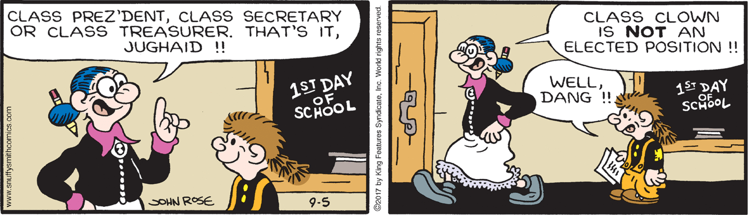 Humour OCR: CLASS PREZ'DENTCLASS SECRETARY OR CLASS TREASURER. THAT'S ITCLASS CLOWN IS NOT AN ELECTED POSITION !! JUGHAID ! 1ST DAY OF WELLDANG !!. 15 DAY SCHOOL SCHOOL SOHN ROSE 9-5 www.snuffysmithcomics.com 2017 by King Features SyndicateInc. Workd rights reserve CLASS PREZ'DENTCLASS SECRETARY OR CLASS TREASURER. THAT'S ITCLASS CLOWN IS NOT AN ELECTED POSITION !! JUGHAID ! 1ST DAY OF WELLDANG !!. 15 DAY SCHOOL SCHOOL SOHN ROSE 9-5 www.snuffysmithcomics.com 2017 by King Features SyndicateInc. Workd rights reserve