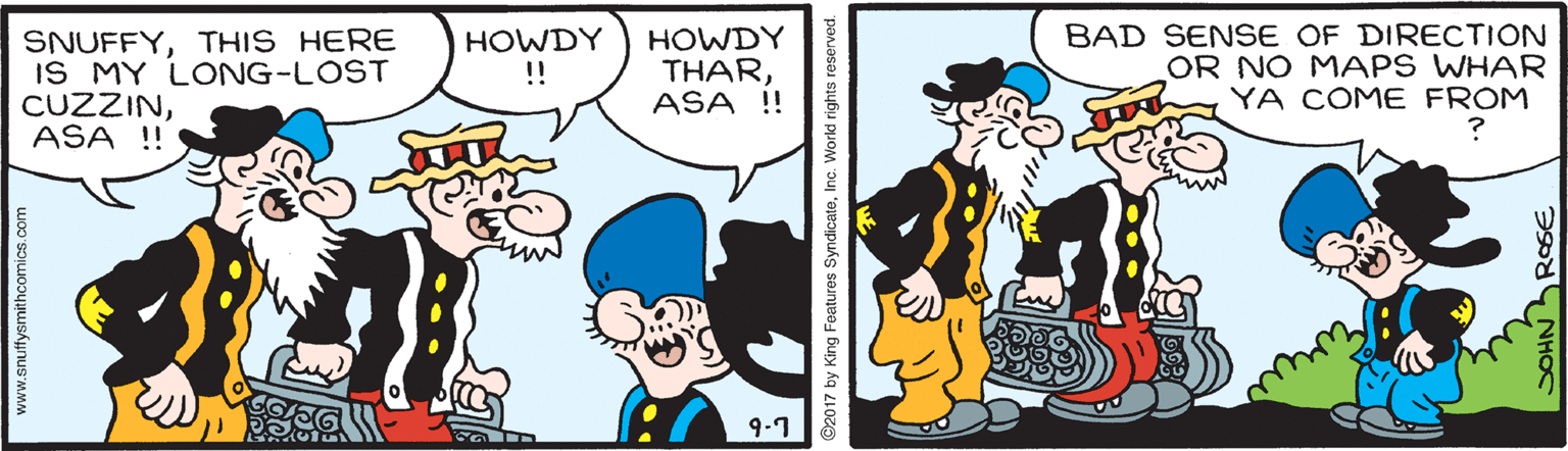 Handwriting OCR: SNUFFYTHIS HERE IS MY LONG-LOST CUZZINASA !! HOWDY THARASA !! BAD SENSE OF DIRECTION OR NO MAPS WHAR YA COME FROM HOWDY !! ? 9.1 www.snuffysmithcomics.com C2017 by King Features SyndicateInc. World rights re ?? SOHN RSE SNUFFYTHIS HERE IS MY LONG-LOST CUZZINASA !! HOWDY THARASA !! BAD SENSE OF DIRECTION OR NO MAPS WHAR YA COME FROM HOWDY !! ? 9.1 www.snuffysmithcomics.com C2017 by King Features SyndicateInc. World rights re ? ? SOHN RSE