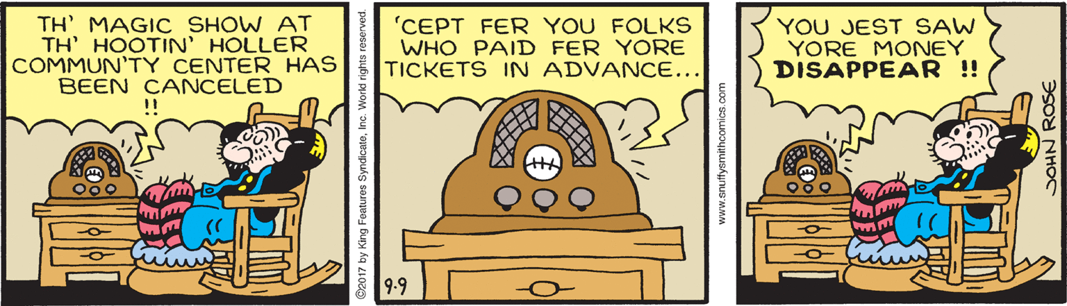 Illustration OCR: TH' MAGIC SHOW AT TH' HOOTIN' HOLLER COMMUN'TY CENTER HAS BEEN CANCELED ! 'CEPT FER YOU FOLKS WHO PAID FER YORE TICKETS IN ADVANCE... YOU JEST SAW YORE MONEY DISAPPEAR ! 9-9 www.snuffysmithcomics.com DOHN ROSE TH' MAGIC SHOW AT TH' HOOTIN' HOLLER COMMUN'TY CENTER HAS BEEN CANCELED ! 'CEPT FER YOU FOLKS WHO PAID FER YORE TICKETS IN ADVANCE... YOU JEST SAW YORE MONEY DISAPPEAR ! 9-9 www.snuffysmithcomics.com DOHN ROSE