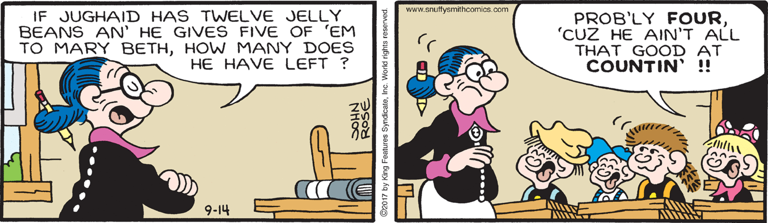 Art OCR: www.snuftysmithcomics.com IF JUGHAID HAS TWELVE JELLY BEANS AN' HE GIVES FIVE OF 'EM TO MARY BETHHOWW MANY DOES HE HAVE LEFT ? PROB'LY FOUR'CUZ HE AIN'T ALL THAT GOOD AT COUNTIN' !! 9-14 ROSE ©2017 by King Features SyndicateInc. World rights res www.snuftysmithcomics.com IF JUGHAID HAS TWELVE JELLY BEANS AN' HE GIVES FIVE OF 'EM TO MARY BETHHOWW MANY DOES HE HAVE LEFT ? PROB'LY FOUR'CUZ HE AIN'T ALL THAT GOOD AT COUNTIN' !! 9-14 ROSE ©2017 by King Features SyndicateInc. World rights res