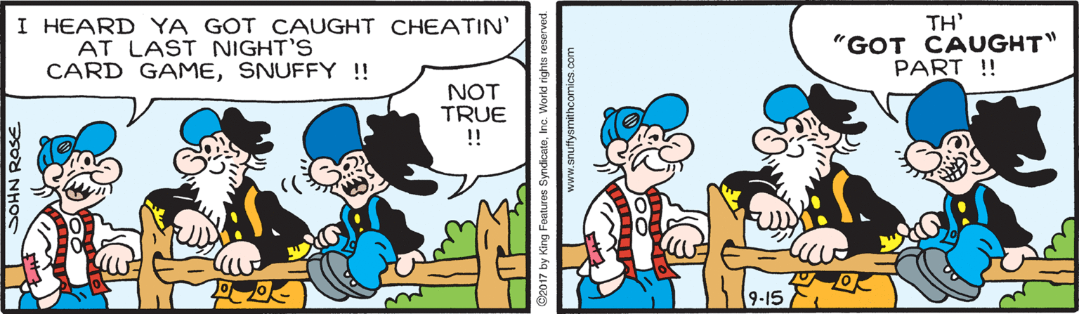 Art OCR: I HEARD YA GOT CAUGHT CHEATIN' AT LAST NIGHT'S CARD GAMESNUFFY ! TH' "GOT CAUGHT" PART !! NOT TRUE ! 9-15 SOHN ROSE Features SyndicateInc. World rights res www.snuffysmithcomics.com I HEARD YA GOT CAUGHT CHEATIN' AT LAST NIGHT'S CARD GAMESNUFFY ! TH' "GOT CAUGHT" PART !! NOT TRUE ! 9-15 SOHN ROSE Features SyndicateInc. World rights res www.snuffysmithcomics.com