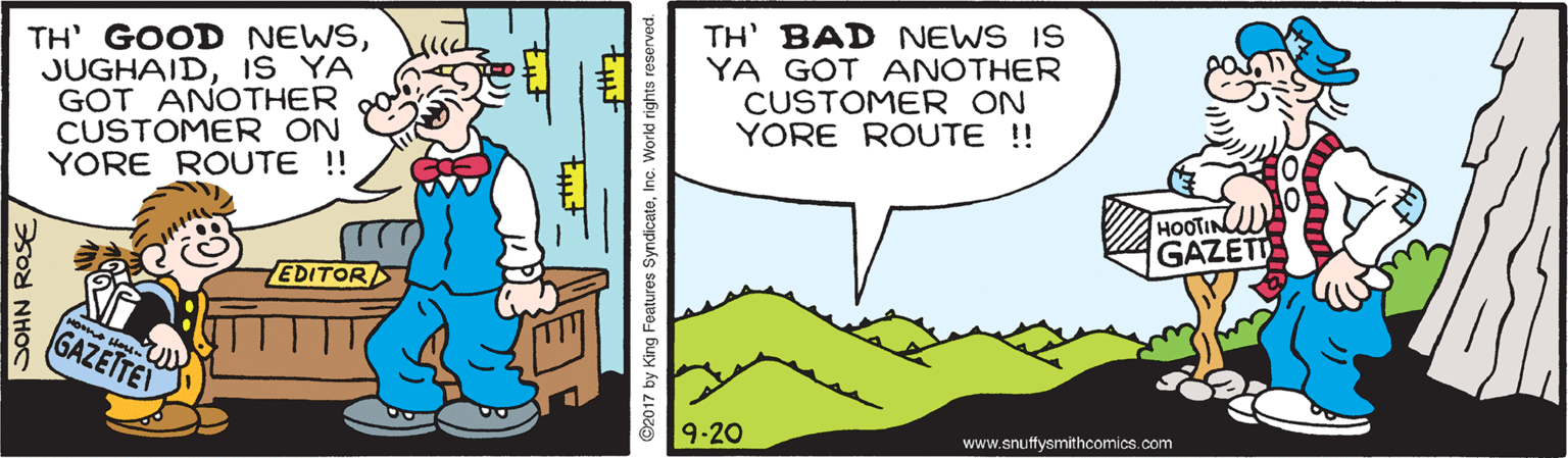 Font OCR: TH' GOOD NEWSIS YA GOT ANOTHER CUSTOMER ON YORE ROUTE ! TH' BAD NEWS IS YA GOT ANOTHER CUSTOMER ON YORE ROUTE !! HOOTIN GAZETI EDITOR o He GAZETTE 9-20 www.snuffysmithcomics.com JOHN ROSE ©2017 by King Features SyndicateInc. Workd rights reserved. TH' GOOD NEWSIS YA GOT ANOTHER CUSTOMER ON YORE ROUTE ! TH' BAD NEWS IS YA GOT ANOTHER CUSTOMER ON YORE ROUTE !! HOOTIN GAZETI EDITOR o He GAZETTE 9-20 www.snuffysmithcomics.com JOHN ROSE ©2017 by King Features SyndicateInc. Workd rights reserved.