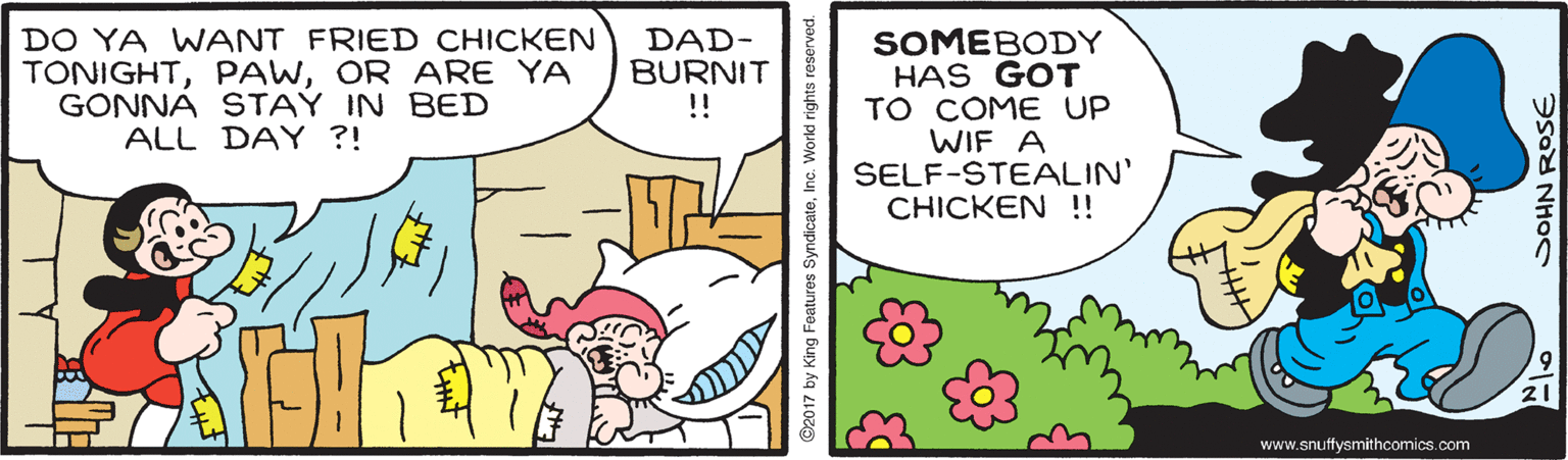 Happy OCR: DO YA WANT FRIED CHICKEN TONIGHTOR ARE YA GONNA STAY IN BED ALL DAY ?! SOMEBODY HAS GOT TO COME UP WIF A SELF-STEALIN' CHICKEN !! DAD- BURNIT ! 21 www.snuffysmithcomics.com 2017 by King Features SyndicateSOHN ROSE DO YA WANT FRIED CHICKEN TONIGHTOR ARE YA GONNA STAY IN BED ALL DAY ?! SOMEBODY HAS GOT TO COME UP WIF A SELF-STEALIN' CHICKEN !! DAD- BURNIT ! 21 www.snuffysmithcomics.com 2017 by King Features SyndicateSOHN ROSE