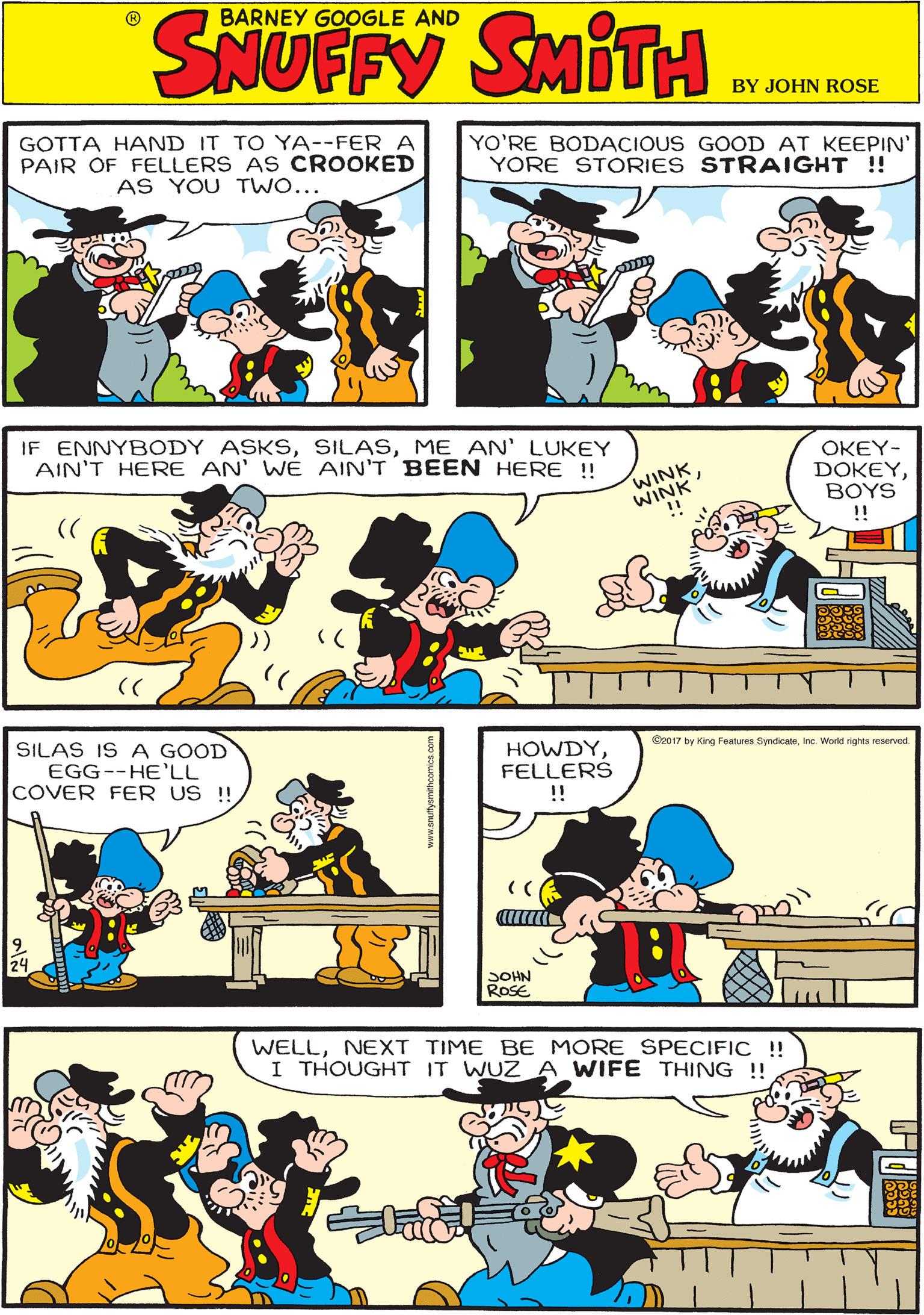 Organism OCR: GOTTA HAND IT TO YA--FER A PAIR OF FELLERS AS CROOKED AS YOU TWO... YO'RE BODACIOUS GOOD AT KEEPIN YORE STORIES STRAIGHT !! BARNEY GOOGLE AND SNUFFY IF ENNYBODY ASKSME AN' LUKEY AIN'T HERE AN' WÉ AIN'T BEEN HERE !! ?KEY- DOKEYBOYS !! SILAS IS A GOOD EGG--HE'LL COVER FER US !! WINK C2017 by King Features SyndicateInc. World rights reserved. HOWDYFELLERS !! WELLNEXT TIME BE MORE SPECIFIC ! I THOUGHT IT WUZ A WIFE THING !! SOHN ROSE GOTTA HAND IT TO YA--FER A PAIR OF FELLERS AS CROOKED AS YOU TWO... YO'RE BODACIOUS GOOD AT KEEPIN YORE STORIES STRAIGHT !! BARNEY GOOGLE AND SNUFFY IF ENNYBODY ASKSME AN' LUKEY AIN'T HERE AN' WÉ AIN'T BEEN HERE !! ?KEY- DOKEYBOYS !! SILAS IS A GOOD EGG--HE'LL COVER FER US !! WINK C2017 by King Features SyndicateInc. World rights reserved. HOWDYFELLERS !! WELLNEXT TIME BE MORE SPECIFIC ! I THOUGHT IT WUZ A WIFE THING !! SOHN ROSE