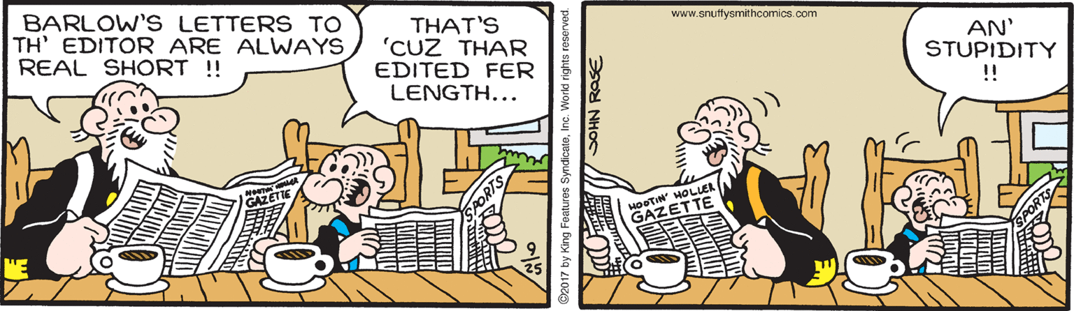 Publication OCR: BARLOW'S LETTERS TO TH' EDITOR ARE ALWAYS REAL SHORT !! THAT'S 'CUZ THAR EDITED FER LENGTH... www.snuffysmithcomics.com AN' STUPIDITY !! HOOTIN' HOLUER GAZETTE 92017 by King Features SyndicateInc. World rights reserve SOHN ROSE BARLOW'S LETTERS TO TH' EDITOR ARE ALWAYS REAL SHORT !! THAT'S 'CUZ THAR EDITED FER LENGTH... www.snuffysmithcomics.com AN' STUPIDITY !! HOOTIN' HOLUER GAZETTE 92017 by King Features SyndicateInc. World rights reserve SOHN ROSE