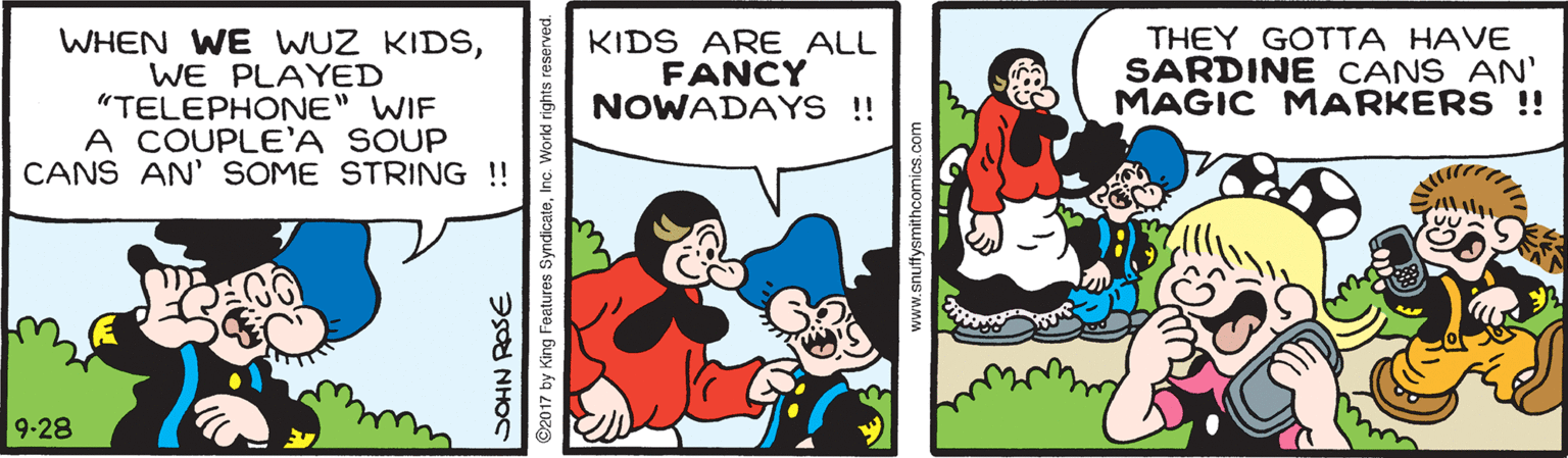Rectangle OCR: WHEN WE WUZ KIDŠWE PLAYED "TELEPHONE" WIF A COUPLE'A SOUP CANS AN' SOME STRING!! KIDS ARE ALL FANCY NOWADAYS !! THEY GOTTA HAVE SARDINE CANS AN' MAGIC MARKERS !! 9-28 SOHN ROSE ©2017 by King Features SyndicateInc. World rights reserved www.snuffysmithcomics.com WHEN WE WUZ KIDŠWE PLAYED "TELEPHONE" WIF A COUPLE'A SOUP CANS AN' SOME STRING!! KIDS ARE ALL FANCY NOWADAYS !! THEY GOTTA HAVE SARDINE CANS AN' MAGIC MARKERS !! 9-28 SOHN ROSE ©2017 by King Features SyndicateInc. World rights reserved www.snuffysmithcomics.com