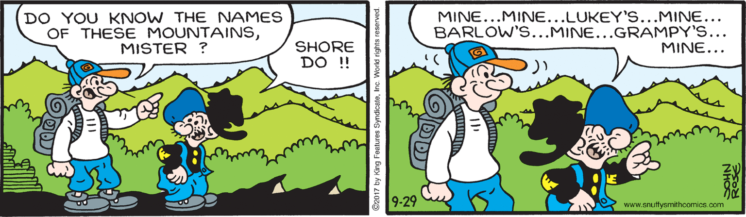 Font OCR: DO YOU KNOW THE NAMES OF THESE MOUNTAINSMISTER ? MINE...MINE...LUKEY'S...MINE... BARLOW'S...MINE...GRAMPY'S... MINE... SHORE DO ! 9-29 www.snuffysmithcomics.com ©2017 by King Features d rights reserved. DO YOU KNOW THE NAMES OF THESE MOUNTAINSMISTER ? MINE...MINE...LUKEY'S...MINE... BARLOW'S...MINE...GRAMPY'S... MINE... SHORE DO ! 9-29 www.snuffysmithcomics.com ©2017 by King Features d rights reserved.
