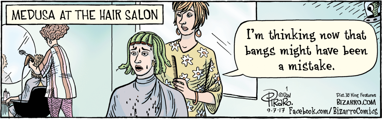 Cartoon OCR: BIZARRO.COM Facebook.com/BizarroComics Dist Y King Features I'm thinking now that bangs might've been a mistake. HRORO. 9.7.17 MEDUSA AT THE HAIR SALON BIZARRO.COM Facebook.com/BizarroComics Dist Y King Features I'm thinking now that bangs might've been a mistake. HRORO. 9.7.17 MEDUSA AT THE HAIR SALON
