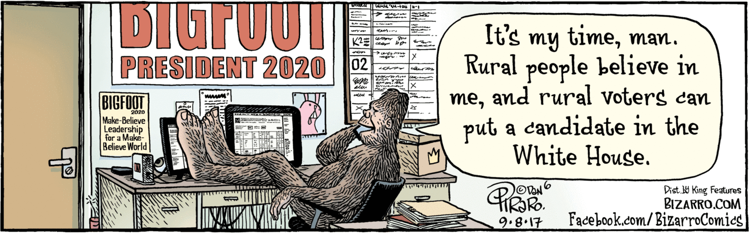 Drawing OCR: BIZARRO.COM Facebook.com/BizarroComics Dist Y King features It's my timeman. Rural people believe in me& rural voters can put a candidate in the White House. DIGTUUT werau dees.. an co be PRESIDENT 2020 02 rwor BIGFOOT 2020 Make-Believe Leadership for a Make- Believe World PRORO ODAN 9.8.17 BIZARRO.COM Facebook.com/BizarroComics Dist Y King features It's my timeman. Rural people believe in me& rural voters can put a candidate in the White House. DIGTUUT werau dees.. an co be PRESIDENT 2020 02 rwor BIGFOOT 2020 Make-Believe Leadership for a Make- Believe World PRORO ODAN 9.8.17