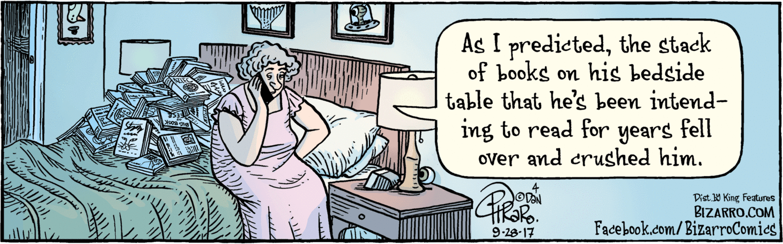 Drawing OCR: BIZARRO.COM Facebook.com/BizarroComies Dist. Y King Features The stack of books on his bedside table that he's been intending to read for years fell over and crushed him. 9 28 17 ?I BIZARRO.COM Facebook.com/BizarroComies Dist. Y King Features The stack of books on his bedside table that he's been intending to read for years fell over and crushed him. 9 28 17 ? I