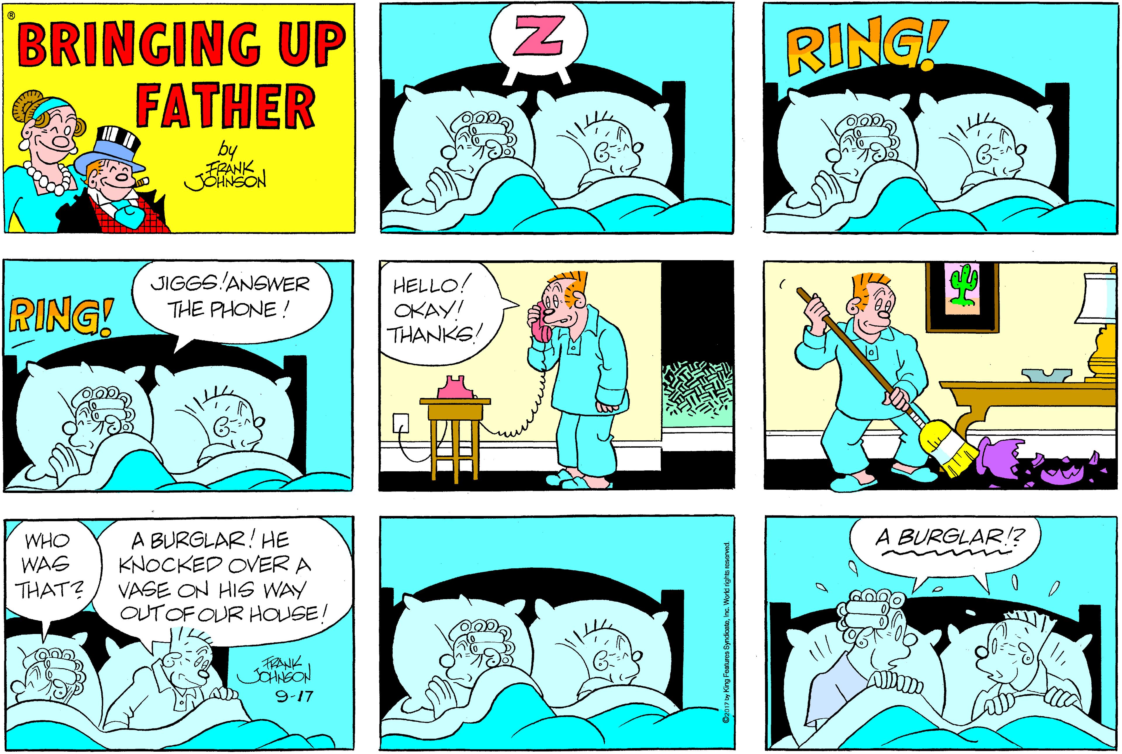 Human OCR: BRINGING UP FATHER RING! by RING! JIGGS!ANSWER THE PHONE ! HELLO! OKAY! THANKS! WHO WAS THAT? A BURGLAR! HE KNOCKED OVER A VASE ON HIG WAY OUTOF OUR HOUSE! A BURGLAR!? Whe TRANK JNEON 9-17 >j?| BRINGING UP FATHER RING! by RING! JIGGS!ANSWER THE PHONE ! HELLO! OKAY! THANKS! WHO WAS THAT? A BURGLAR! HE KNOCKED OVER A VASE ON HIG WAY OUTOF OUR HOUSE! A BURGLAR!? Whe TRANK JNEON 9-17 >j?|