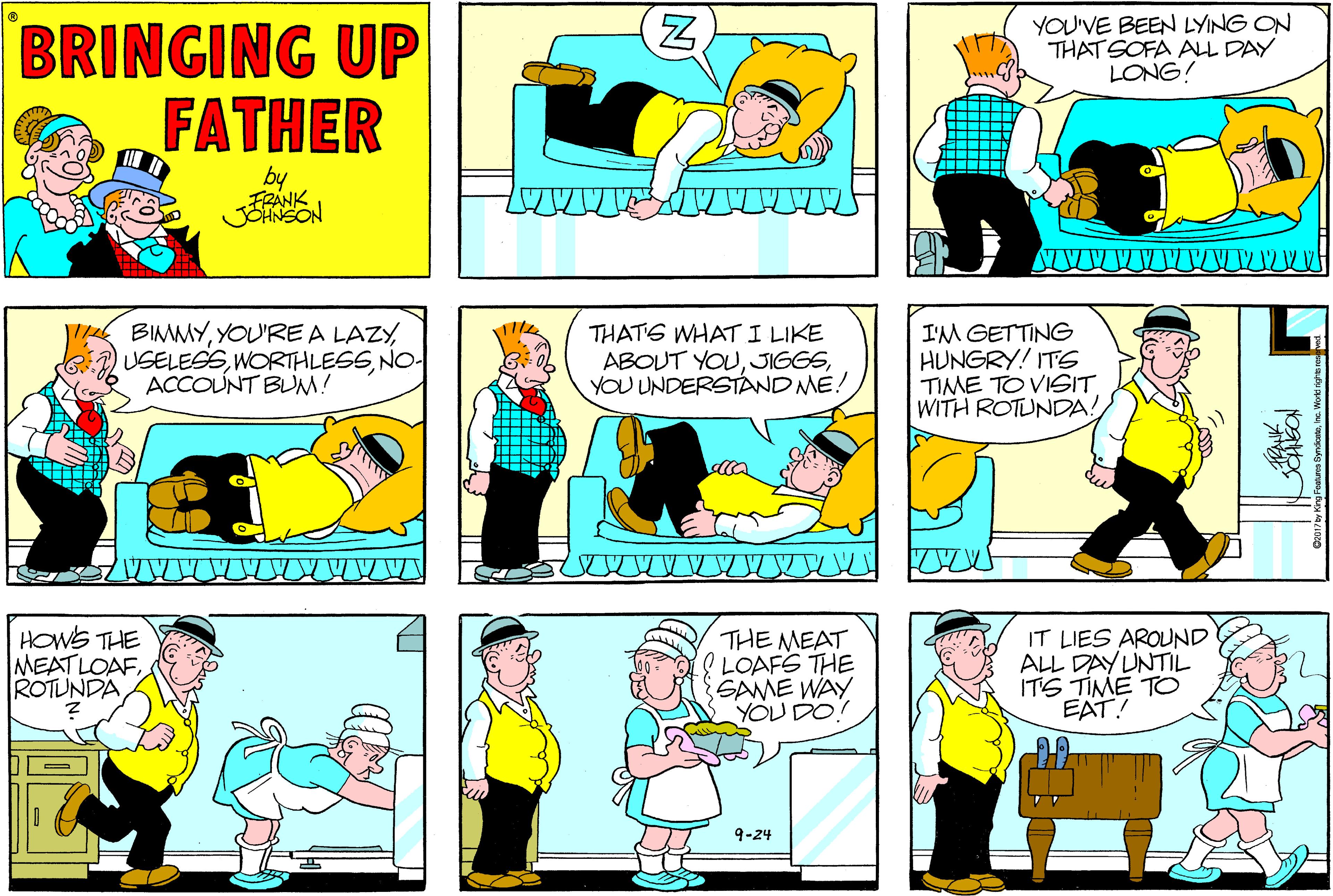 Cartoon OCR: YOU'VE BEEN LYING ON THAT SOFA ALL DAY LONG! BRINGING UP FATHER by FRANK JOHNSON BIMMYNO- ACCOUNT BLM! THATS WHATI LIKE ABOUT YOUYOU UNDERSTÁND ME! I'M GETTING HUNGRY! ITS TIME TO VISIT WITH ROTUNDA! HOWS THE MEATLOAFROTUNDA THE MEAT l LOAFS THE SAME WAY YOU DO! IT LIES AROUND ALL DAY UNTIL ITS TIME TO EAT! 9-24 N YOU'VE BEEN LYING ON THAT SOFA ALL DAY LONG! BRINGING UP FATHER by FRANK JOHNSON BIMMYYOU'REA LAZYNO- ACCOUNT BLM! THATS WHATI LIKE ABOUT YOUYOU UNDERSTÁND ME! I'M GETTING HUNGRY! ITS TIME TO VISIT WITH ROTUNDA! HOWS THE MEATLOAFROTUNDA THE MEAT l LOAFS THE SAME WAY YOU DO! IT LIES AROUND ALL DAY UNTIL ITS TIME TO EAT! 9-24 N