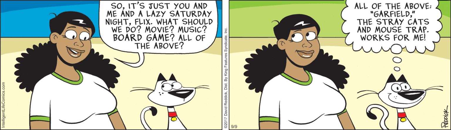 Cartoon OCR: SoIT'S JUST YOU AND ME ÁND A LAZY SATURDAY NIGHTFLIX. WHAT SHOULD WE DO? MOVIE? MUSIC? BOARD GAME? ALL OF THE ABOVE? ALL OF THE ABOVE: "GARFIELD" THE STRAY CATS AND MOUSE TRAP. WORKS FOR ME! SoIT'S JUST YOU AND ME ÁND A LAZY SATURDAY NIGHTFLIX. WHAT SHOULD WE DO? MOVIE? MUSIC? BOARD GAME? ALL OF THE ABOVE? ALL OF THE ABOVE: "GARFIELD" THE STRAY CATS AND MOUSE TRAP. WORKS FOR ME!