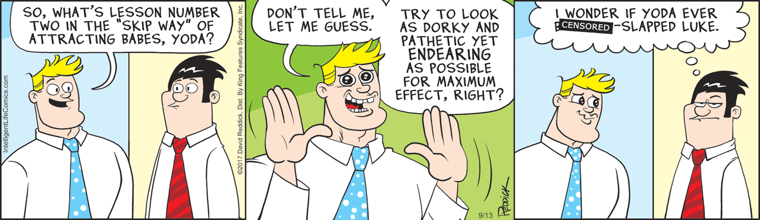 Thumb OCR: soWHAT'S LESSON NUMBER TWO IN THE "SKIP WAY" OF ATTRACTING BABESYODA? DON'T TELL MELET ME GUESS. I WONDER IF YODA EVER BCENSORED -SLAPPED LUKE. TRY TO LOOK AS DORKY AND PATHETIC YET ENDEARING AS POSSIBLE FOR MAXIMUM EFFECTRIGHT? 9/13 soWHAT'S LESSON NUMBER TWO IN THE "SKIP WAY" OF ATTRACTING BABESYODA? DON'T TELL MELET ME GUESS. I WONDER IF YODA EVER BCENSORED -SLAPPED LUKE. TRY TO LOOK AS DORKY AND PATHETIC YET ENDEARING AS POSSIBLE FOR MAXIMUM EFFECTRIGHT? 9/13