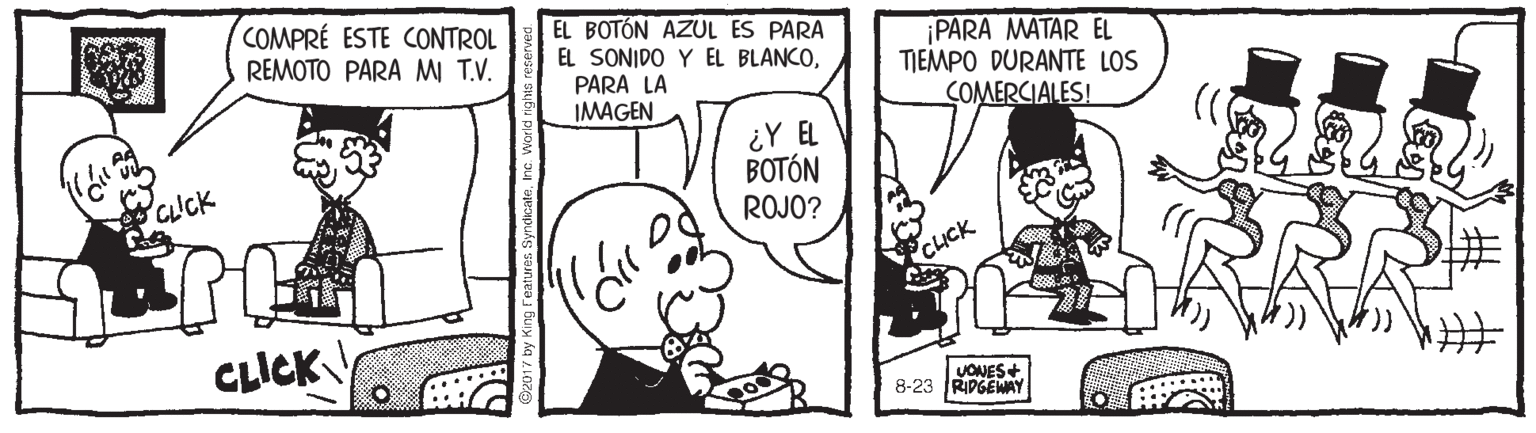 Sharing OCR: COMPRÉ ESTE CONTROL REMOTO PARA MI T.V. EL BOTÓN AZUL ES PARA EL SONIDO Y EL BLANCOPARA LA IMAGEN PARA MATAR EL TIEMPO DURANTE LOS COMERCIALES! ¿Y EL BOTÓN ROJO? CUCK CLICK CLICK UONES+ 8-23 RIPGEWAY by King Features SyndicateInc. World righs COMPRÉ ESTE CONTROL REMOTO PARA MI T.V. EL BOTÓN AZUL ES PARA EL SONIDO Y EL BLANCOPARA LA IMAGEN PARA MATAR EL TIEMPO DURANTE LOS COMERCIALES! ¿Y EL BOTÓN ROJO? CUCK CLICK CLICK UONES+ 8-23 RIPGEWAY by King Features SyndicateInc. World righs