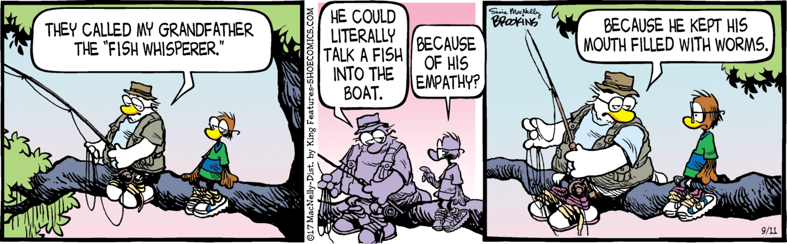 Animation OCR: HE COULD LITERALLY TALK A FISH OF HIS INTO THE BOAT. Susie Mackeen BrakiNS THEY CALLED MY GRANDFATHER THE "FISH WHISPERER." BECAUSE HE KEPT HIS MOUTH FILLED WITH WORMS. BECAUSE EMPATHY? 9/11 O17 MacNelly-Dist. by King Features-SHOECOMICS.CO HE COULD LITERALLY TALK A FISH OF HIS INTO THE BOAT. Susie Mackeen BrakiNS THEY CALLED MY GRANDFATHER THE "FISH WHISPERER." BECAUSE HE KEPT HIS MOUTH FILLED WITH WORMS. BECAUSE EMPATHY? 9/11 O17 MacNelly-Dist. by King Features-SHOECOMICS.CO