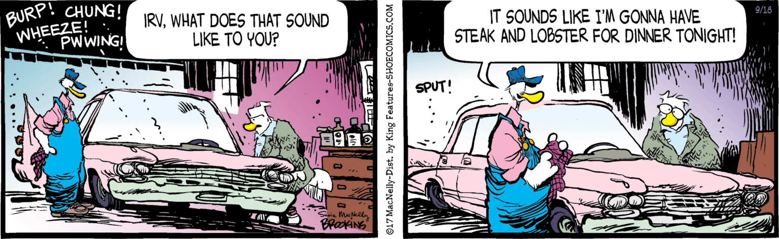 Fictional character OCR: BURP! WHEEZE! . PWWING! CHUNG! IRVWHAT DOES THAT SOUND LIKE TO YOU? IT SOUNDS LIKE I'M GONNA HAVE STEAK AND LOBSTER FOR DINNER TONIGHT! 9/18 SPUT! BrakiNG 017 MacNelly-Dist. by King Features-SHOECOMICS.COM BURP! WHEEZE! . PWWING! CHUNG! IRVWHAT DOES THAT SOUND LIKE TO YOU? IT SOUNDS LIKE I'M GONNA HAVE STEAK AND LOBSTER FOR DINNER TONIGHT! 9/18 SPUT! BrakiNG 017 MacNelly-Dist. by King Features-SHOECOMICS.COM
