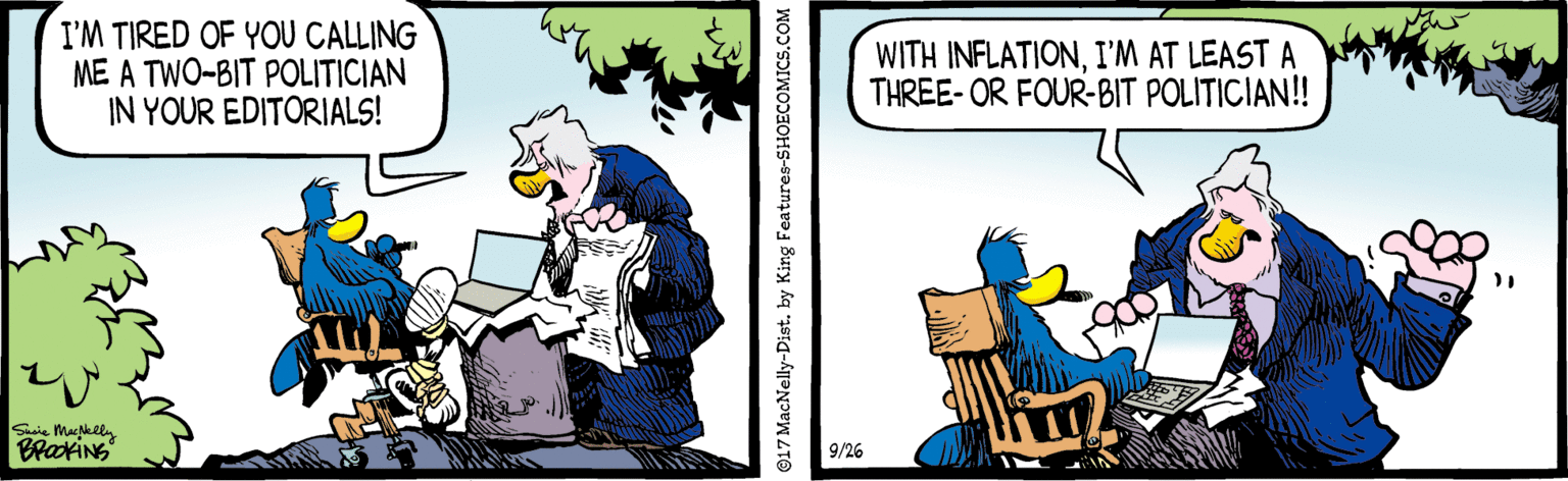 Publication OCR: I'M TIRED OF YOU CALLING ME A TWO-BIT POLITICIAN IN YOUR EDITORIALS! WITH INFLATIONI'M AT LEAST A THREE- OR FOUR-BIT POLITICIAN! 9/26 17 MacNelly-Dist. by King Features-SHOECOMICS.COM I'M TIRED OF YOU CALLING ME A TWO-BIT POLITICIAN IN YOUR EDITORIALS! WITH INFLATIONI'M AT LEAST A THREE- OR FOUR-BIT POLITICIAN! 9/26 17 MacNelly-Dist. by King Features-SHOECOMICS.COM