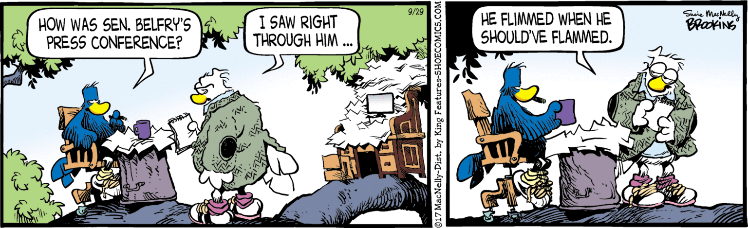 Drawing OCR: 9/29 Susie MacNkll. HE FLIMMED WHEN HE SHOULD'VE FLAMMED. BrakiNg HOW WAS SEN. BELFRY'S PRESS CONFERENCE? I SAW RIGHT THROUGH HIM . 917 MacNelly-Dist. by King Features-SHOECOMICS.C 9/29 Susie MacNkll. HE FLIMMED WHEN HE SHOULD'VE FLAMMED. BrakiNg HOW WAS SEN. BELFRY'S PRESS CONFERENCE? I SAW RIGHT THROUGH HIM . 917 MacNelly-Dist. by King Features-SHOECOMICS.C