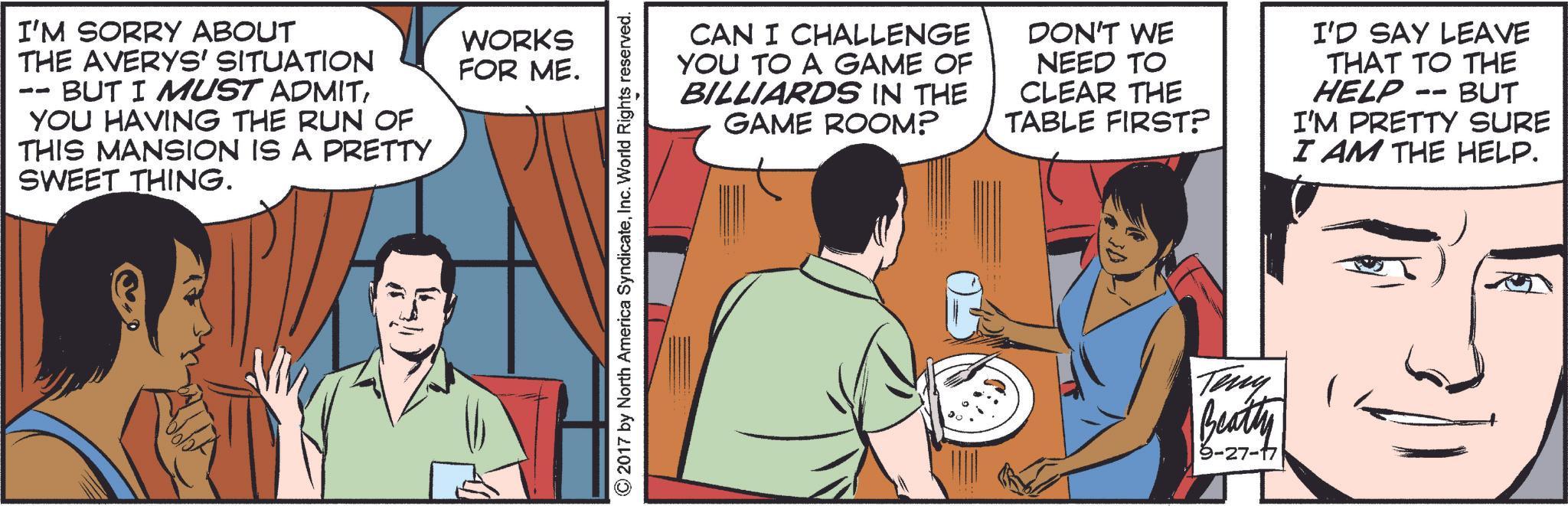 Font OCR: -- I'M SORRY ABOUT THE AVERYS' SITUATION BUT I MUST ADMITYOU HAVING THE RUN OF THIS MANSION IS A PRETTY SWEET THING. WORKS FOR ME. © 2017 by North America SyndicateInc. World Rights reserved. CAN I CHALLENGE YOU TO A GAME OF BILLIARDS IN THE GAME ROOM? DON'T WE NEED TO CLEAR THE TABLE FIRST? I'D SAY LEAVE THAT TO THE HELP -- BUT I'M PRETTY SURE I AM THE HELP. Teny Beatty 9-27-17 -- I'M SORRY ABOUT THE AVERYS ' SITUATION BUT I MUST ADMITYOU HAVING THE RUN OF THIS MANSION IS A PRETTY SWEET THING . WORKS FOR ME . © 2017 by North America SyndicateInc. World Rights reserved . CAN I CHALLENGE YOU TO A GAME OF BILLIARDS IN THE GAME ROOM ? DON'T WE NEED TO CLEAR THE TABLE FIRST ? I'D SAY LEAVE THAT TO THE HELP -- BUT I'M PRETTY SURE I AM THE HELP . Teny Beatty 9-27-17