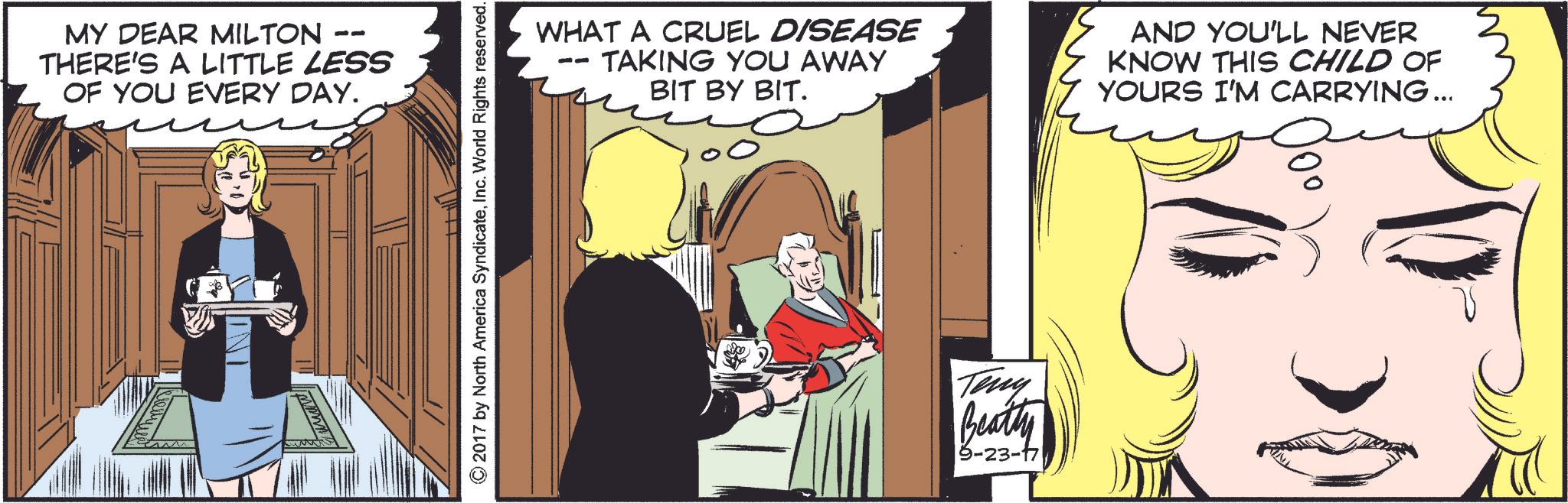 Comics OCR: -- MY DEAR MILTON THERE'S A LITTLE LESS OF YOU EVERY DAY. mming ©2017 by North America SyndicateInc. World Rights reserved. WHAT A CRUEL DISEASE TAKING YOU AWAY BIT BY BIT. AND YOU'LL NEVER KNOW THIS CHILD OF YOURS I'M CARRYING ... Teny Beatty 9-23-171 -- MY DEAR MILTON THERE'S A LITTLE LESS OF YOU EVERY DAY . mming © 2017 by North America SyndicateInc. World Rights reserved . WHAT A CRUEL DISEASE TAKING YOU AWAY BIT BY BIT . AND YOU'LL NEVER KNOW THIS CHILD OF YOURS I'M CARRYING ... Teny Beatty 9-23-171