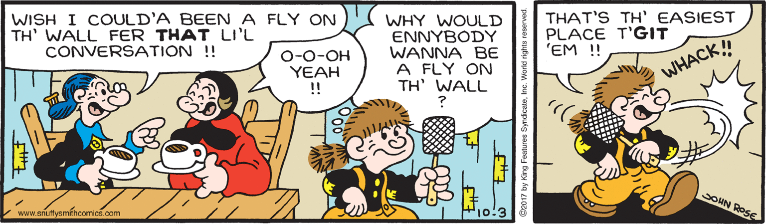 Art OCR: WISH I COULD'A BEEN A FLY ON TH' WALL FER THAT LI'L CONVERSATION !! THAT'S TH' EASIEST PLACE T'GIT 'EM !! WHY WOULD ENNYBODY WANNA BE A FLY ON TH' WALL ? O-0-OH YEAH !! WHACK! SOHN ROSE V www.snuffysmíthcomics.com ©2017 by King Features SyndicateInc. World rig WISH I COULD'A BEEN A FLY ON TH' WALL FER THAT LI'L CONVERSATION !! THAT'S TH' EASIEST PLACE T'GIT 'EM !! WHY WOULD ENNYBODY WANNA BE A FLY ON TH' WALL ? O-0-OH YEAH !! WHACK! SOHN ROSE V www.snuffysmíthcomics.com ©2017 by King Features SyndicateInc. World rig