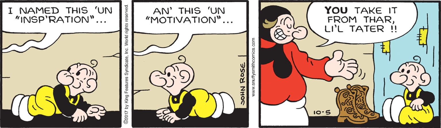 Happy OCR: I NAMED THIS 'UN "INSP'RATION"... AN' THIS 'UN "MOTIVATION"... YOU TAKE IT FROM THARLI'L TATER !! 10-5 2017 by King Features SyndicateInc. | asod NHas www.snutfysmithcomics.com I NAMED THIS 'UN "INSP'RATION"... AN' THIS 'UN "MOTIVATION"... YOU TAKE IT FROM THARLI'L TATER !! 10-5 2017 by King Features SyndicateInc. | asod NHas www.snutfysmithcomics.com