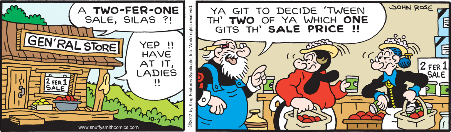 Humour OCR: JOHN ROSE A TWO-FER-ONE SALESILAS ?! YA GIT TO DECIDE TWEEN TH' TWO OF YA WHICH ONE GITS TH' SALE PRICE !! GEN'RAL STORE YEP ! HAVE AT ITLADIES !! 2 FER 1 SALE 2 FER 1 SALE 10-7 www.snuffysmithcomics.com 2017 by King Features Syndic JOHN ROSE A TWO-FER-ONE SALESILAS ?! YA GIT TO DECIDE TWEEN TH' TWO OF YA WHICH ONE GITS TH' SALE PRICE !! GEN'RAL STORE YEP ! HAVE AT ITLADIES !! 2 FER 1 SALE 2 FER 1 SALE 10-7 www.snuffysmithcomics.com 2017 by King Features Syndic