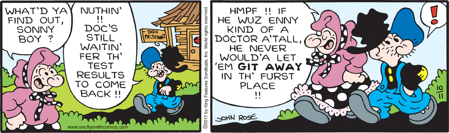 Illustration OCR: WHAT'D YA FIND OUTSONNY BOY ? NUTHIN' !! DOC'S STILL WAITIN' FER TH' TEST RESULTS TO COME BACK !! HMPF !! IF HE WUZ ENNY KIND OF A DOCTOR A'TALLHE NEVER WOULD'A LET 'EM GIT AWAY IN TH' FURST PLACE !! FDOC PRITCHAT SOHN ROSE www.snuffysmithcomics.com ©2017 by King Features SyndicateInc. World righ WHAT'D YA FIND OUTSONNY BOY ? NUTHIN' !! DOC'S STILL WAITIN' FER TH' TEST RESULTS TO COME BACK !! HMPF !! IF HE WUZ ENNY KIND OF A DOCTOR A'TALLHE NEVER WOULD'A LET 'EM GIT AWAY IN TH' FURST PLACE !! FDOC PRITCHAT SOHN ROSE www.snuffysmithcomics.com ©2017 by King Features SyndicateInc. World righ