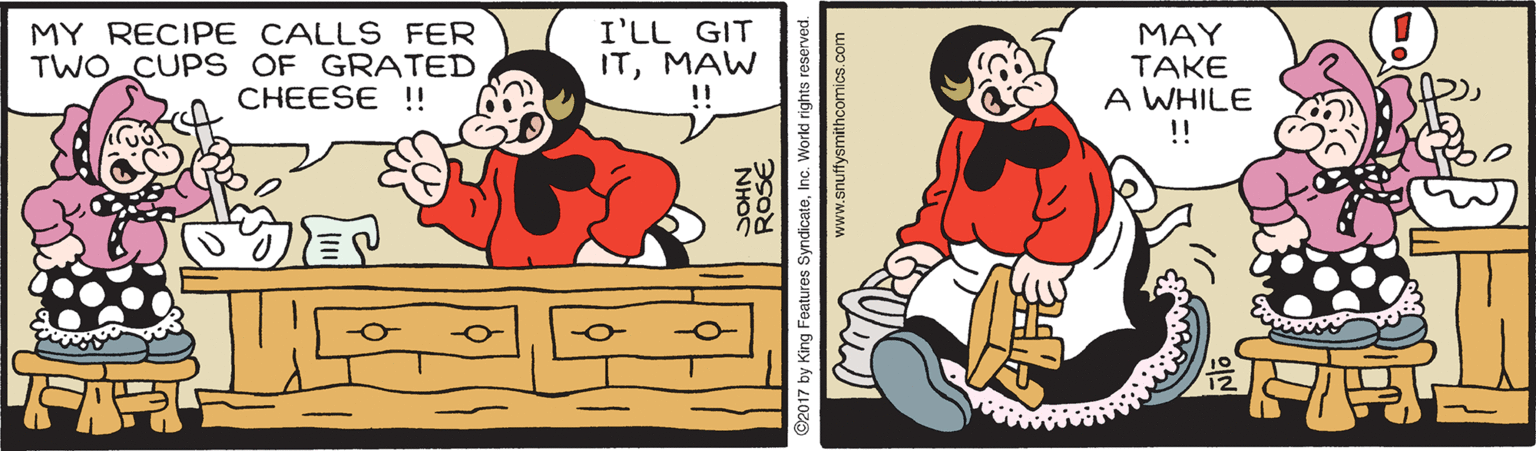 Art OCR: MY RECIPE CALLS FER TWO CUP S OF GRATED CHEESE !! I'LL GIT ITMAW MAY TAKE A WHILE !! 2017 by King Features SyndicateInc. World rights reserved. www.snuffysmithcomics.com MY RECIPE CALLS FER TWO CUP S OF GRATED CHEESE !! I'LL GIT ITMAW MAY TAKE A WHILE !! 2017 by King Features SyndicateInc. World rights reserved. www.snuffysmithcomics.com