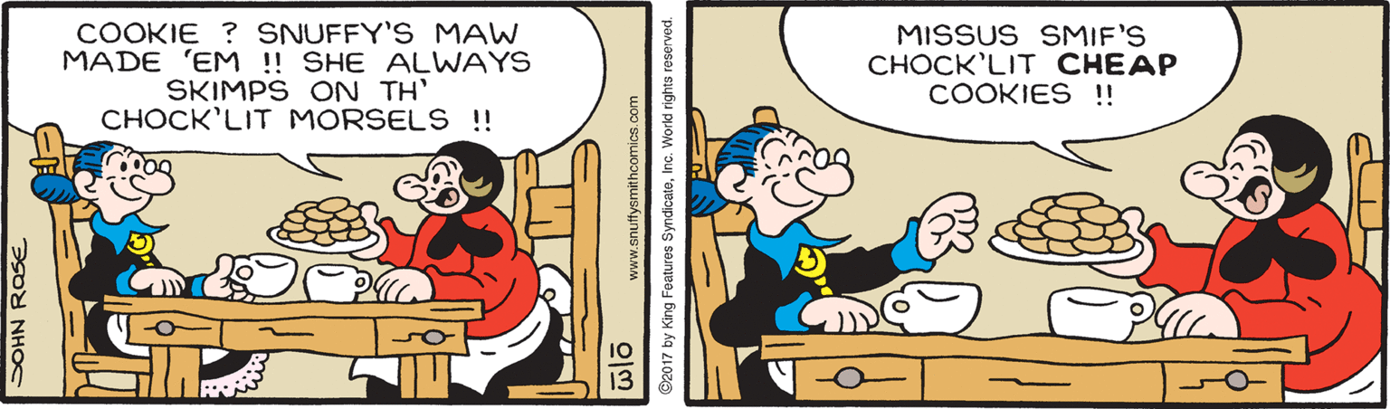 Publication OCR: COOKIE ? SNUFFY'S MAW MADE 'EM !! SHE ALWAYS SKIMPS ON TH' CHOCK'LIT MORSELS !! MISSUS SMIF'S ?????'LIT ??EAP COOKIES !! ? NHOS www.snuffysmithcomics.com ?? ©2017 by King Features SyndicateInc. World rights reserver COOKIE ? SNUFFY'S MAW MADE 'EM !! SHE ALWAYS SKIMPS ON TH' CHOCK'LIT MORSELS !! MISSUS SMIF'S ?????'LIT ??EAP COOKIES !! ? NHOS www.snuffysmithcomics.com ?? ©2017 by King Features SyndicateInc. World rights reserver