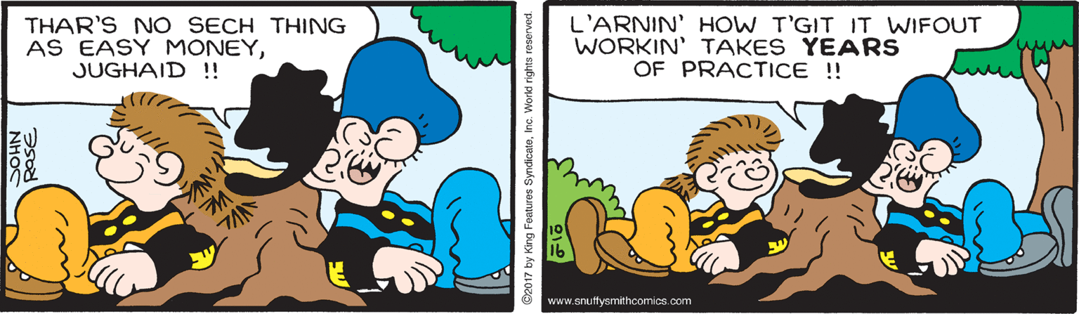 Line OCR: THAR'S NO SECH THING AS EASY MONEYJUGHAID ! L'ARNIN' HOW T'GIT IT WIFOUT WORKIN' TAKES YEARS OF PRACTICE ! www.snuffysmithcomics.com NHOC 2017 by King Features SyndicateInc. World rights reserved. THAR'S NO SECH THING AS EASY MONEYJUGHAID ! L'ARNIN' HOW T'GIT IT WIFOUT WORKIN' TAKES YEARS OF PRACTICE ! www.snuffysmithcomics.com NHOC 2017 by King Features SyndicateInc. World rights reserved.