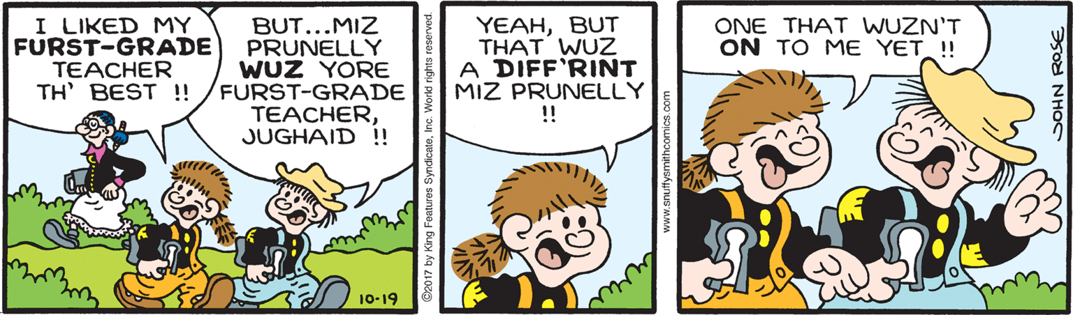 Happy OCR: I LIKED MY FURST-GRADE TEACHER TH BEST !! BUT...MIZ PRUNELLY WUZ YORE FURST-GRADE TEACHERJUGHAID !! YEAHBUT THAT WUZ A DIFF'RINT MIZ PRUNELLY ! ONE THAT WUZN'T ON TO ME YET ! 10-19 www.snuffysmithcomics I LIKED MY FURST-GRADE TEACHER TH BEST !! BUT...MIZ PRUNELLY WUZ YORE FURST-GRADE TEACHERJUGHAID !! YEAHBUT THAT WUZ A DIFF'RINT MIZ PRUNELLY ! ONE THAT WUZN'T ON TO ME YET ! 10-19 www.snuffysmithcomics