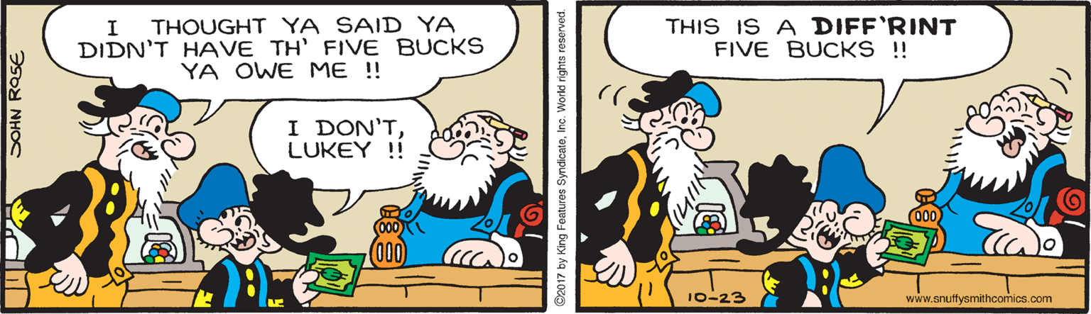 Line OCR: THOUGHT YA SAID YA DIDN'T HAVE TH' FIVE BUCKS YA OWE ME !! THIS IS A DIFF'RINT FIVE BUCKS ! I DON'TLUKEY !! 10-23 www.snuffysmithcomics.com SOHN ROSE ©2017 by King Features SyndicateInc. World rights reserved. THOUGHT YA SAID YA DIDN'T HAVE TH' FIVE BUCKS YA OWE ME !! THIS IS A DIFF'RINT FIVE BUCKS ! I DON'TLUKEY !! 10-23 www.snuffysmithcomics.com SOHN ROSE ©2017 by King Features SyndicateInc. World rights reserved.