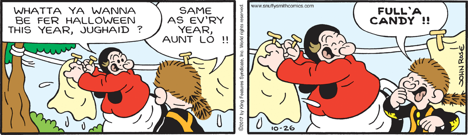 Rectangle OCR: www.snuffysmithcomics.com WHATTA YA WANNA BE FER HALLOWEEN THIS YEARJUGHAID ? SAME AS EV'RY YEARAUNT LO !! FULL'A CANDY !! 10-26 ©2017 by King Features SyndicateInc. World rights www.snuffysmithcomics.com WHATTA YA WANNA BE FER HALLOWEEN THIS YEARJUGHAID ? SAME AS EV'RY YEARAUNT LO !! FULL'A CANDY !! 10-26 ©2017 by King Features SyndicateInc. World rights