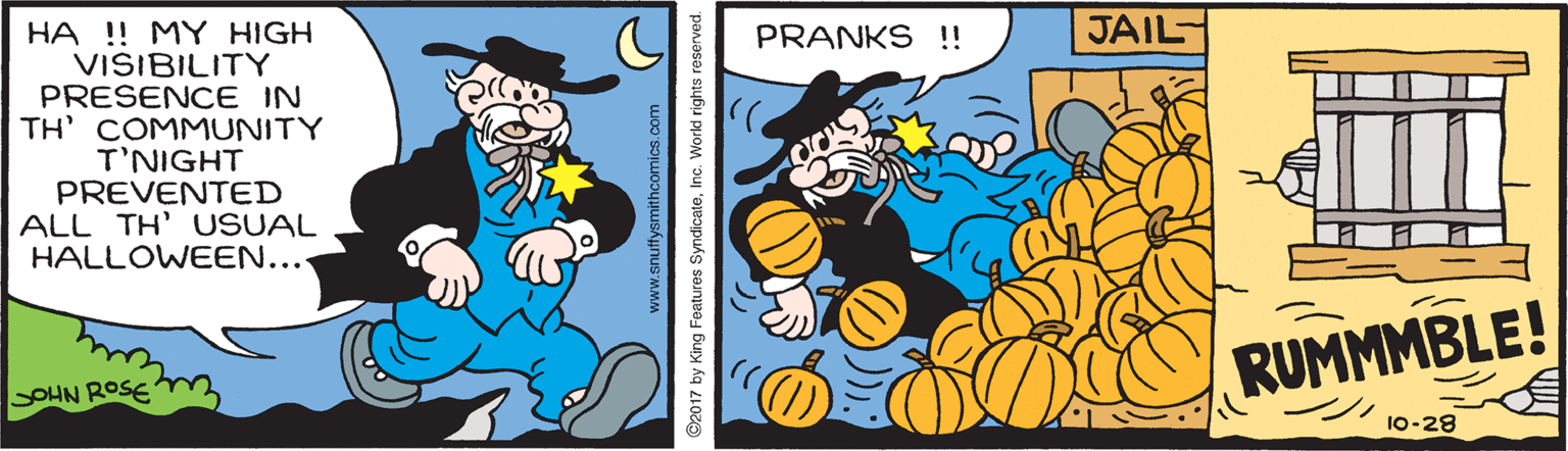 Humour OCR: JAIL HA ! MY HIGH VISIBILITY PRESENCE IN TH' COMMUNITY T'NIGHT PREVENTED ALL TH' USUAL HALLOWEEN.... PRANKS !! RUMMMBLE! SOHN ROSE 10-28 www.snuffysmithcomics.com ©2017 by King Features SyndicateInc. Worki rights reserved. JAIL HA ! MY HIGH VISIBILITY PRESENCE IN TH' COMMUNITY T'NIGHT PREVENTED ALL TH' USUAL HALLOWEEN.... PRANKS !! RUMMMBLE! SOHN ROSE 10-28 www.snuffysmithcomics.com ©2017 by King Features SyndicateInc. Worki rights reserved.