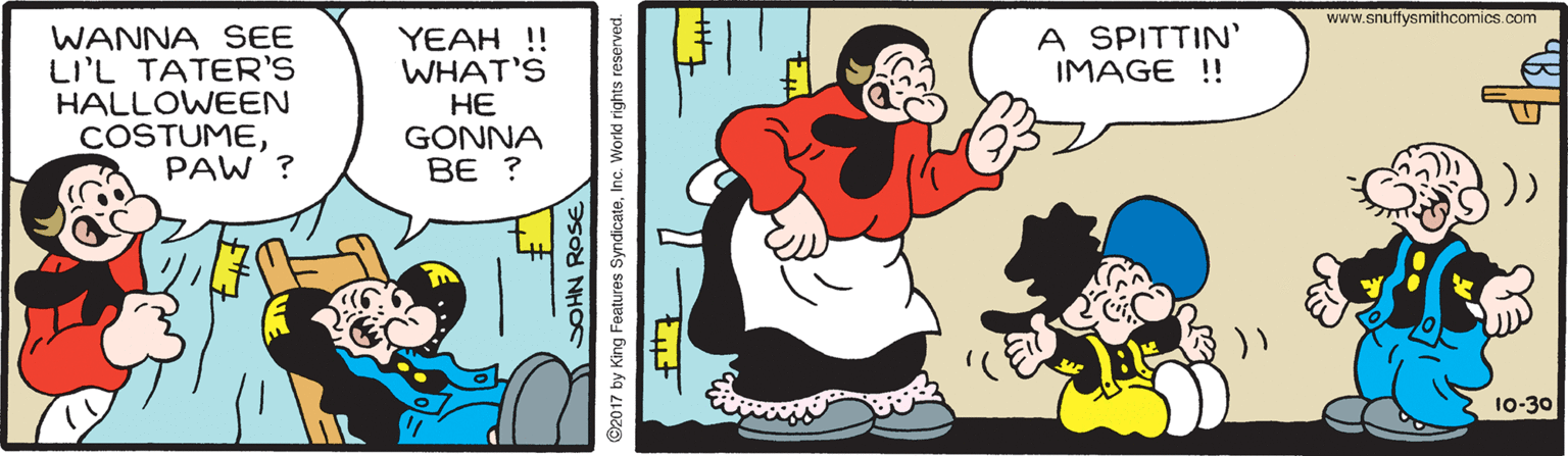 Happy OCR: www.snuffysmithcomics.com A SPITTIN' IMAGE !! WANNA SEE LI'L TATER'S HALLOWEEN COSTUMEPAW ? YEAH !! WHAT'S HE GONNA BE ? 10-30 PSOd NHS ©2017 by King Features SyndicateInc. World rights reserved. www.snuffysmithcomics.com A SPITTIN' IMAGE !! WANNA SEE LI'L TATER'S HALLOWEEN COSTUMEPAW ? YEAH !! WHAT'S HE GONNA BE ? 10-30 PSOd NHS ©2017 by King Features SyndicateInc. World rights reserved.