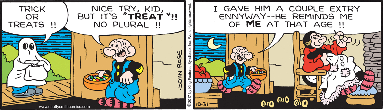 Parallel OCR: TRICK OR TREATS !! NICE TRYBUT IT'S "TREAT "!! NO PLURAL !! I GAVE HIM A COUPLE EXTRY ENNYWAY--HE REMINDS ME OF ME AT THAT AGE ! 00 10-31 www.snuffysmithcomics.com SOHN ROSE ©2017 by King Features SyndicateInc. World rights reserve TRICK OR TREATS !! NICE TRYBUT IT'S "TREAT "!! NO PLURAL !! I GAVE HIM A COUPLE EXTRY ENNYWAY--HE REMINDS ME OF ME AT THAT AGE ! 00 10-31 www.snuffysmithcomics.com SOHN ROSE ©2017 by King Features SyndicateInc. World rights reserve