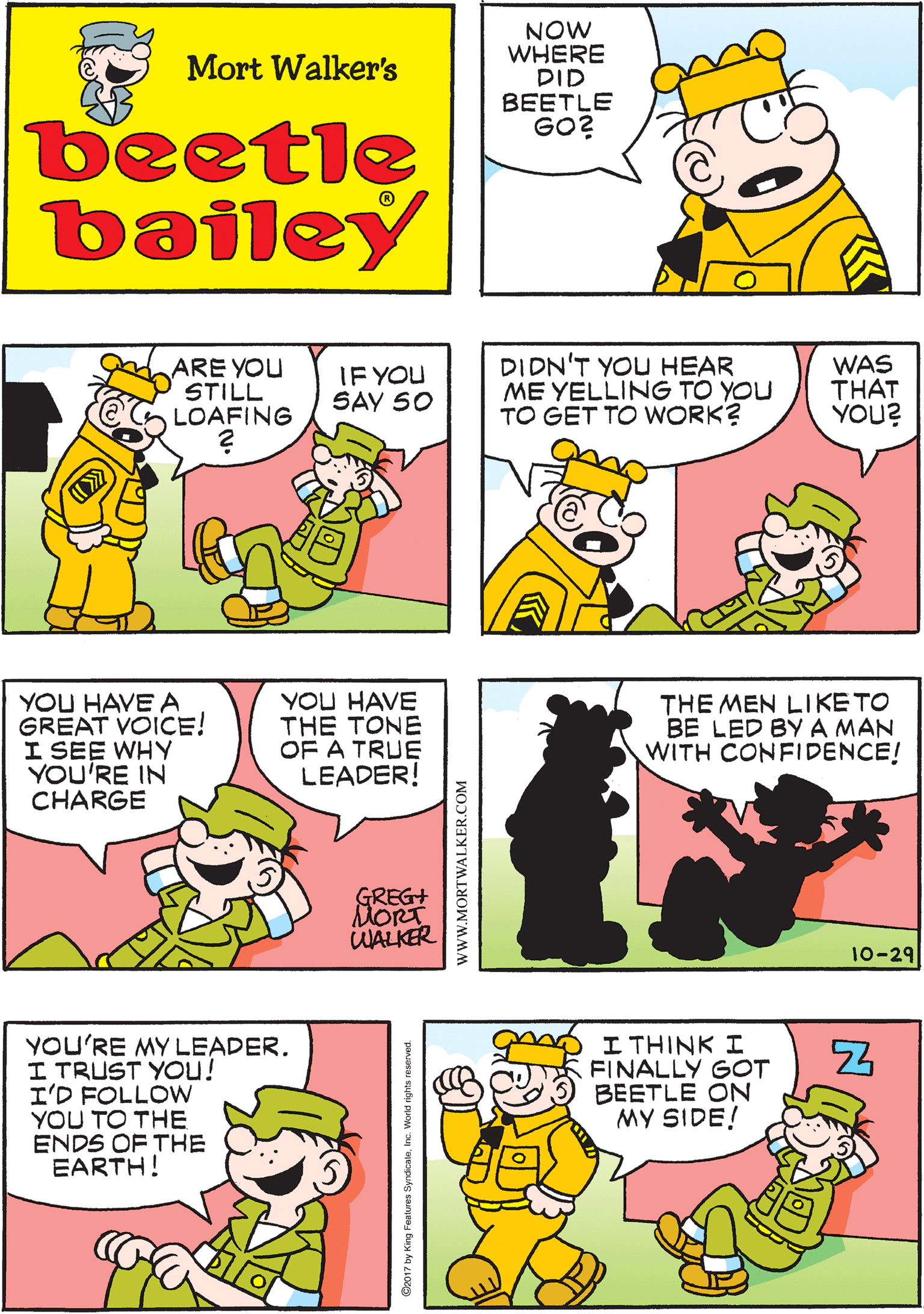 Green OCR: NOW WHERE DID BEETLE GO? DI'LL START BY LOOKING IN HIS FAVORITE SPOT Mort Walker's beetle bailey ARE YOU STILL LOAFING DIDN'T YOU HEAR ME YELLING TO YOU TO GET TO WORK? WAS THAT YOU? YOU HAVE A GREAT VOICE! I SEE WHY YOU'RE IN CHARGE YOU HAVE THE TONE OF A TRUE LEADER! IF YOU SAY 50 GREG+ DORT WALKER THE MEN LIKE TO BE LED BY A MAN WITH CONFIDENCE! YOU'RE MY LEADER. I TRUST YOu! I'D FOLLOW YOU TO THE ENDS OF THE EARTH! I THINK I FINALLY GOT BEETLE ÖN MY SIDE! 10-29 www.MORTWALKER.COM NOW WHERE DID BEETLE GO? DI'LL START BY LOOKING IN HIS FAVORITE SPOT Mort Walker's beetle bailey ARE YOU STILL LOAFING DIDN'T YOU HEAR ME YELLING TO YOU TO GET TO WORK? WAS THAT YOU? YOU HAVE A GREAT VOICE! I SEE WHY YOU'RE IN CHARGE YOU HAVE THE TONE OF A TRUE LEADER! IF YOU SAY 50 GREG+ DORT WALKER THE MEN LIKE TO BE LED BY A MAN WITH CONFIDENCE! YOU'RE MY LEADER. I TRUST YOu! I'D FOLLOW YOU TO THE ENDS OF THE EARTH! I THINK I FINALLY GOT BEETLE ÖN MY SIDE! 10-29 www.MORTWALKER.COM
