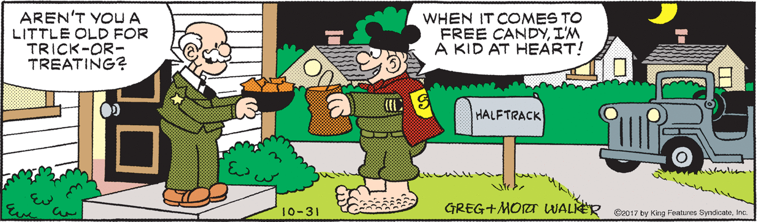 Animated cartoon OCR: AREN'T YOU A LITTLE OLD FOR TRICK-OR- TREATING? WHEN IT COMES TO FREE CANDYI'M A KID AT HEART! HALFTRACK 10-31 GREG+MOT WALKER O2017 by King Features SyndicateInc. AREN'T YOU A LITTLE OLD FOR TRICK-OR- TREATING? WHEN IT COMES TO FREE CANDYI'M A KID AT HEART! HALFTRACK 10-31 GREG+MOT WALKER O2017 by King Features Syndicate