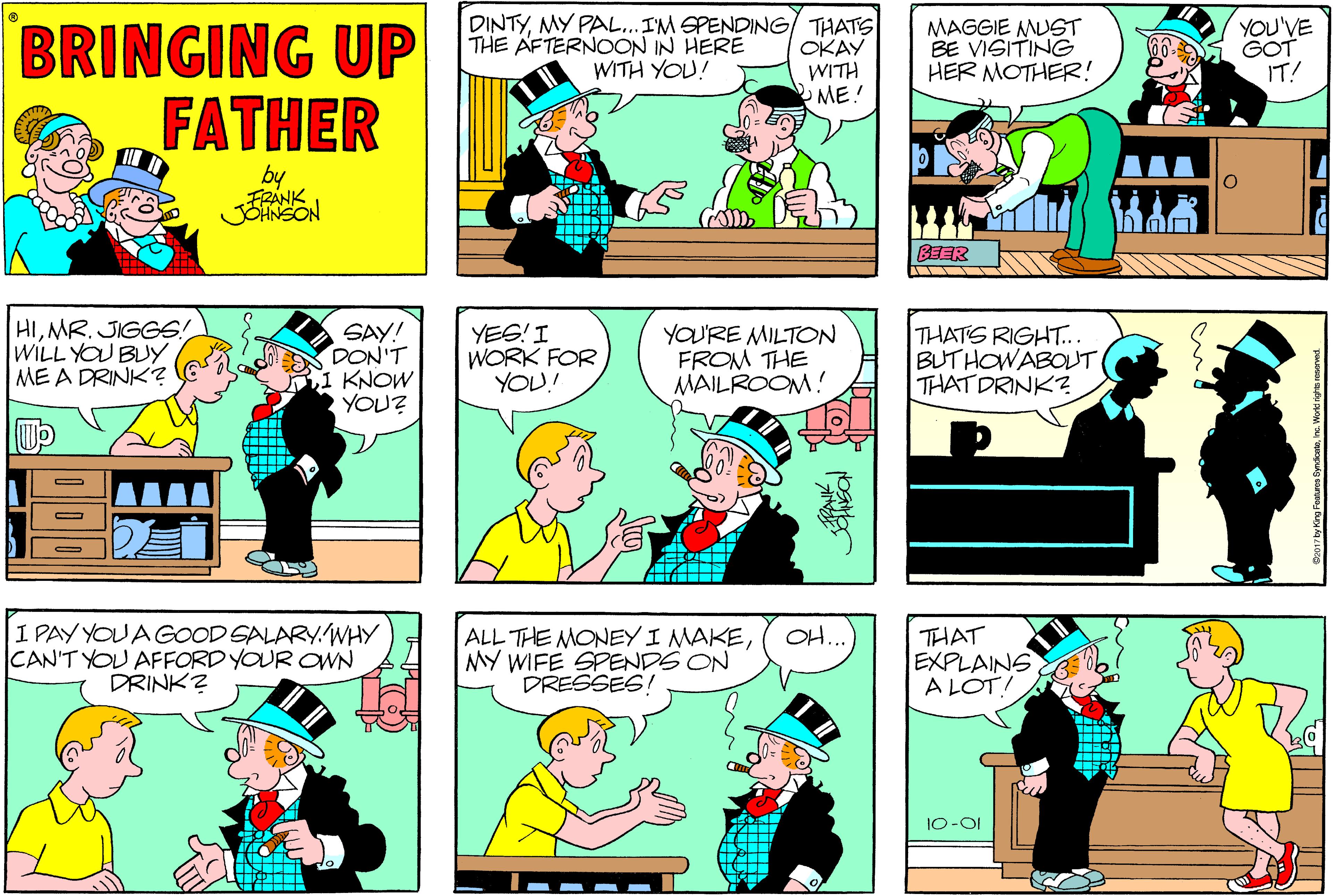 Comic book OCR: BRINGING UP FATHER DINTYMY PAL..IM SPENDING/ THATS OKAY WITH ME! MAGGIE MUST BE VISITING HER MOTHER! YOU'VE GOT IT! THE ÄFTERNOON IN HERE WITH YOU! by FRANK BEER HIMR. JIGGS! WILL YOU BUY ME A DRINK? SAY! DON'T 1 KNOW YOU? YES! I WORK FOR YOU! YOU'RE MILTON FROM THE MAILROOM! THATS RIGHT... BUTHOWABOUT THAT DRINK? I PAY YOU A GOOD SALARY.WHY CAN'T YOU AFFORD YOUR OWN DRINK? OH ALL THE MONEY I MAKEMY WIFE SPENDS ON DRESSES THAT EXPLAINS A LOT! 10-01 BRINGING UP FATHER DINTYMY PAL..IM SPENDING/ THATS OKAY WITH ME! MAGGIE MUST BE VISITING HER MOTHER! YOU'VE GOT IT! THE ÄFTERNOON IN HERE WITH YOU! by FRANK BEER HIMR. JIGGS! WILL YOU BUY ME A DRINK? SAY! DON'T 1 KNOW YOU? YES! I WORK FOR YOU! YOU'RE MILTON FROM THE MAILROOM! THATS RIGHT... BUTHOWABOUT THAT DRINK? I PAY YOU A GOOD SALARY.WHY CAN'T YOU AFFORD YOUR OWN DRINK? OH ALL THE MONEY I MAKEMY WIFE SPENDS ON DRESSES THAT EXPLAINS A LOT! 10-01
