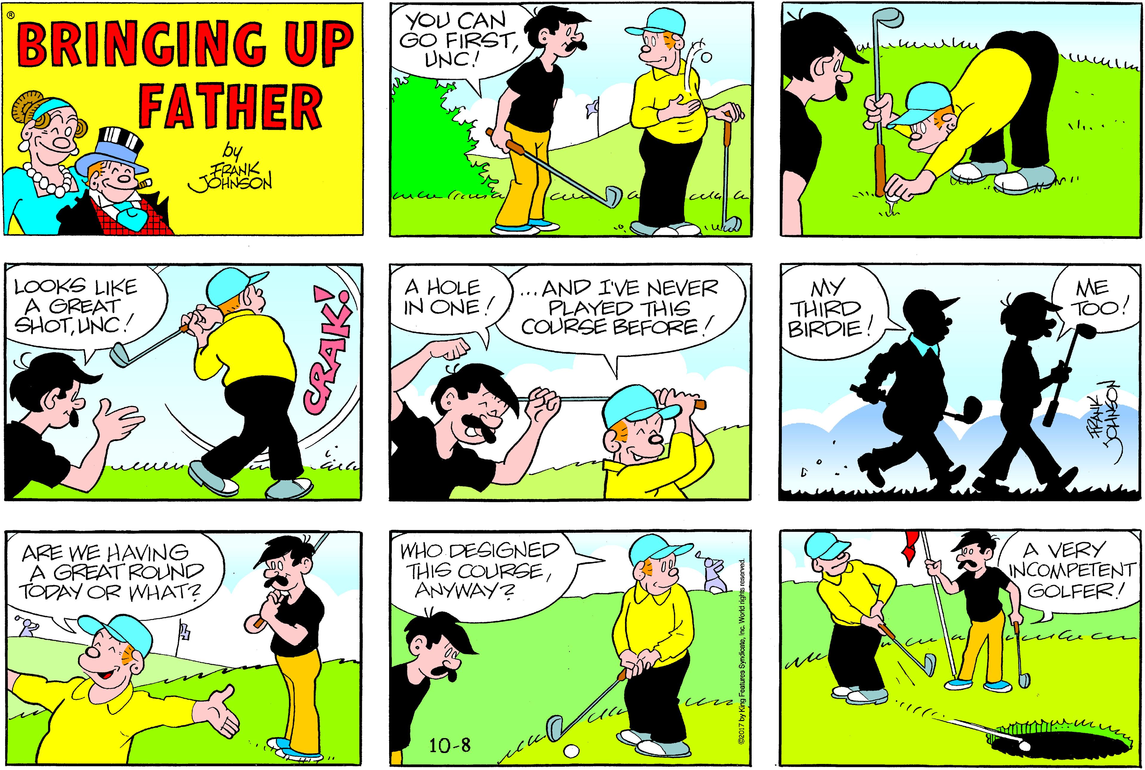 Yellow OCR: YOU CAN GO FIRSTUNC! BRINGING UP FATHER ... .. by FRANK uke LOOKS LIKE A GREAT SHOTUNC! A HOLE IN ONE! ... AND I'VE NEVER PLAYED THIS COURSE BEFORE! MY THIRD BIRDIE! ME TOo! ARE WE HAVING A GREAT ROUND TODAY OR WHAT? WHO DESIGNED THIS COURSEANYWAY? A VERY INCOMPETENT GOLFER! 10-8 CRAK! YOU CAN GO FIRSTUNC! BRINGING UP FATHER ... .. by FRANK uke LOOKS LIKE A GREAT SHOTUNC! A HOLE IN ONE! ... AND I'VE NEVER PLAYED THIS COURSE BEFORE! MY THIRD BIRDIE! ME TOo! ARE WE HAVING A GREAT ROUND TODAY OR WHAT? WHO DESIGNED THIS COURSEANYWAY? A VERY INCOMPETENT GOLFER! 10-8 CRAK!