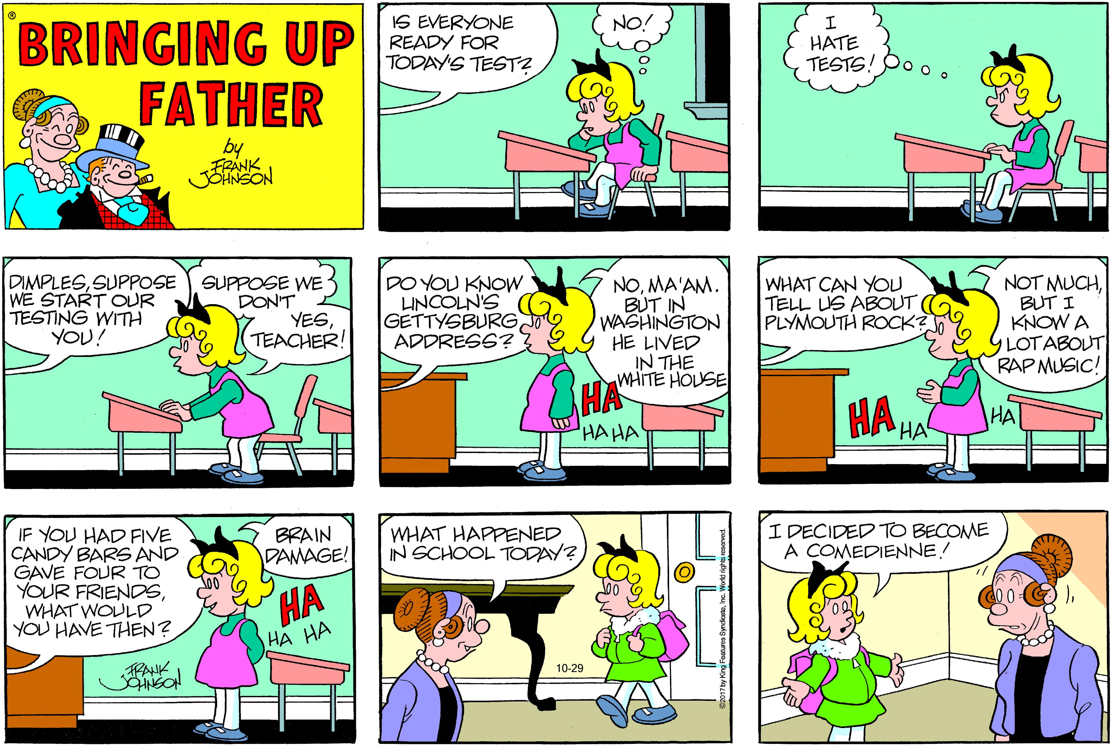 Parallel OCR: BRINGING UP FATHER NO! IS EVERYONE READY FOR TODAY'S TEST? HATE TESTS!Po o by FRANK DIMPLESSUPPOSE WE START OUR TESTING WITH YOU? SUPPOSE WE DON'T YESTEACHER! DO YOU KNOW LINCOLN'S GETTYSBURG ADDRESS? NOMA'AM. BUT IN WASHINGTON HE LIVED IN THE WHITE HOUSE NOT MUCHBUT I KNOW A YLOTABOUT RAP MUSIC! WHAT CAN YOU TELL US ABOUT PLYMOUTH ROCK? HA HA HA HAHA WHAT HAPPENED IN SCHOOL TODAY? I DECIDED TO BECOME A COMEDIENNE! IF YOU HAD FIVE CANDY BARS AND GAVE FOUR TO YOUR FRIENDSWHAT WOULD YOU HAVE THEN? BRAIN DAMAGE! HA HA HA 10-29 FANK BRINGING UP FATHER NO! IS EVERYONE READY FOR TODAY'S TEST? HATE TESTS!Po o by FRANK DIMPLESSUPPOSE WE START OUR TESTING WITH YOU? SUPPOSE WE DON'T YESTEACHER! DO YOU KNOW LINCOLN'S GETTYSBURG ADDRESS? NOMA'AM. BUT IN WASHINGTON HE LIVED IN THE WHITE HOUSE NOT MUCHBUT I KNOW A YLOTABOUT RAP MUSIC! WHAT CAN YOU TELL US ABOUT PLYMOUTH ROCK? HA HA HA HAHA WHAT HAPPENED IN SCHOOL TODAY? I DECIDED TO BECOME A COMEDIENNE! IF YOU HAD FIVE CANDY BARS AND GAVE FOUR TO YOUR FRIENDSWHAT WOULD YOU HAVE THEN? BRAIN DAMAGE! HA HA HA 10-29 FANK