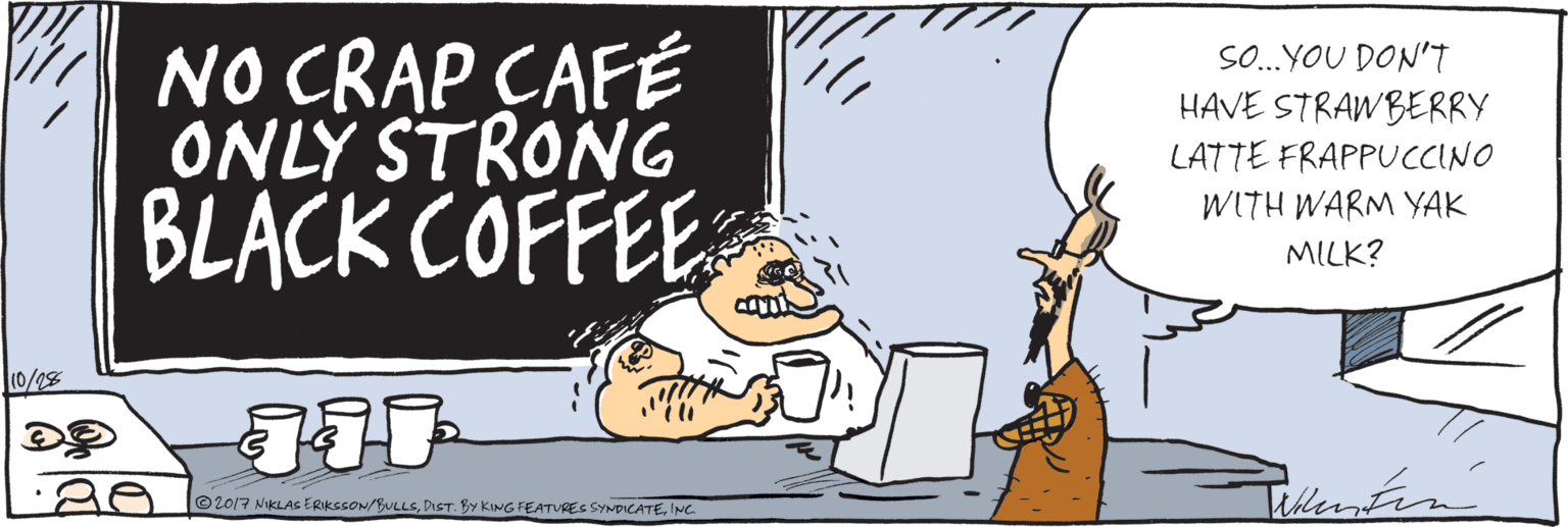 Humour OCR: NO CRAP CAFÉ ONLY STRONG BLACK COFFEE SO.YOU DON'T ... HAVE STRAWBERRY LATTE FRAPPUCCINO WITH WARM YAK MILK? 10/28 Niutea ©2017 NKLAS ERKSSON/BULLS.INC. NO CRAP CAFÉ ONLY STRONG BLACK COFFEE SO.YOU DON'T ... HAVE STRAWBERRY LATTE FRAPPUCCINO WITH WARM YAK MILK? 10/28 Niutea ©2017 NKLAS ERKSSON/BULLS.DIST. BY KING FEATUREC SYNDICATE