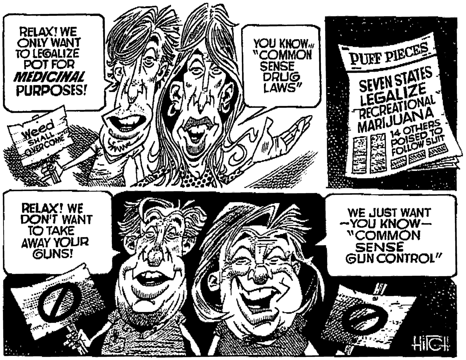 Jaw OCR: RELAX! WE ONLY WANT TO LEGALIZE POT FOR MEDICINAL PURPOSES! YOU KNOW. "??MMON SENSE DRUG LAWS" PUFF PIECES Weed SHALL OVERCOME SEVEN STATES LEGALIZE RECREATIONAL MARIJUANA FA 14 OTHERS POISED TO FOLLOW SUIT RELAX! WE DON'T WANT TO TAKE AWAY YOUR GUNS! WE JUST WANT -YOU KNOW- "COMMON SENSE GUN CONTROL" HI HilGH RELAX! WE ONLY WANT TO LEGALIZE POT FOR MEDICINAL PURPOSES! YOU KNOW. "??MMON SENSE DRUG LAWS" PUFF PIECES Weed SHALL OVERCOME SEVEN STATES LEGALIZE RECREATIONAL MARIJUANA FA 14 OTHERS POISED TO FOLLOW SUIT RELAX! WE DON'T WANT TO TAKE AWAY YOUR GUNS! WE JUST WANT -YOU KNOW- "COMMON SENSE GUN CONTROL" HI HilGH
