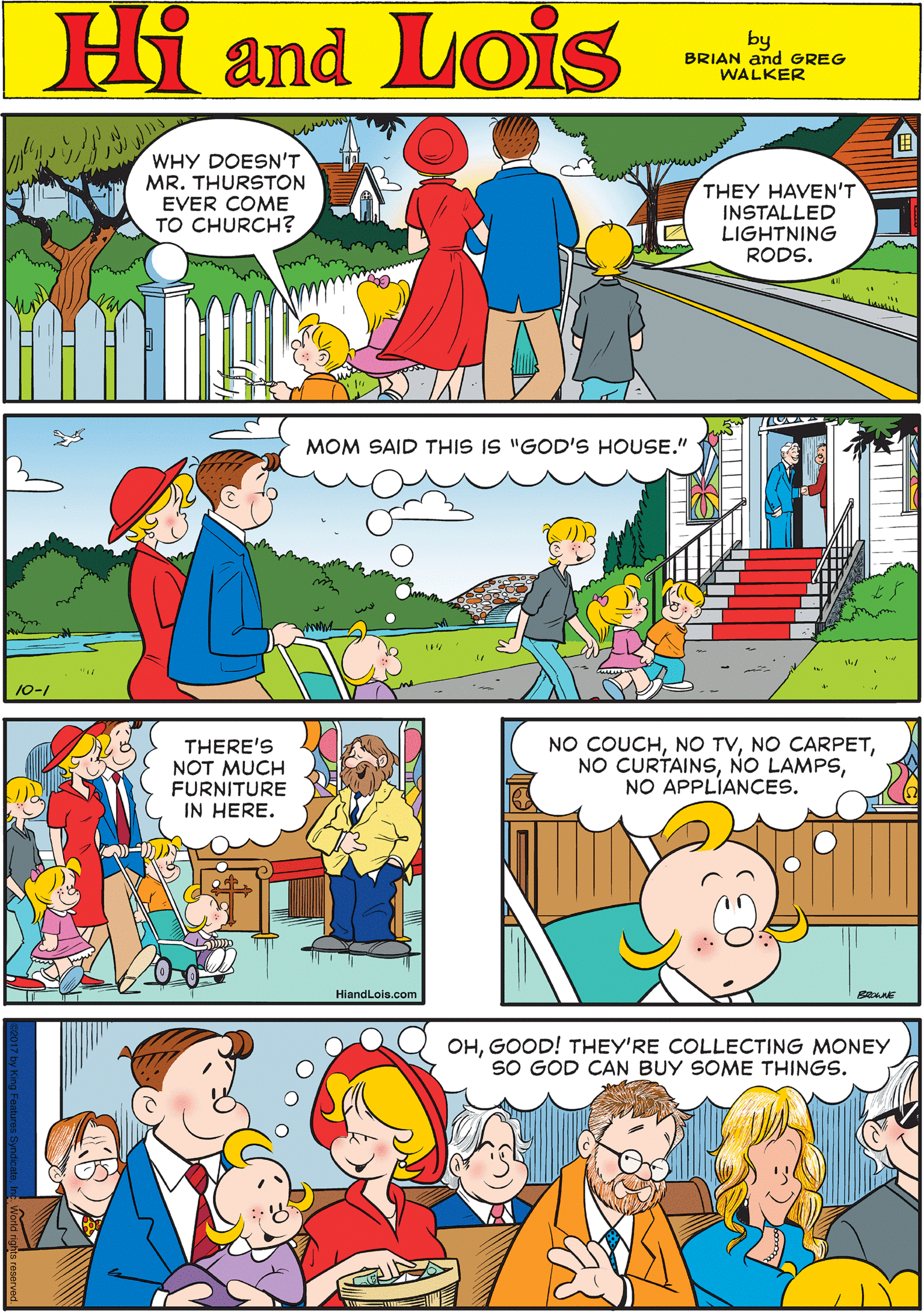 Yellow OCR: Hi Lois WHY DOESN'T MR. THURSTON EVER COME TO CHURCH? THEY HAVEN'T INSTALLED amd LIGHTNING RODS. by BRIAN and GREG WALKER MOM SAID THIS IS "GOD'S HOUSE." THERE'S NOT MUCH FURNITURE IN HERE. 10-1 HiandLois.com NO COUCHNO APPLÍANCES. OHGOOD! THEY'RE COLLECTING MONEY SO GOD CAN BUY SOME THINGS. Hi Lois WHY DOESN'T MR. THURSTON EVER COME TO CHURCH? THEY HAVEN'T INSTALLED amd LIGHTNING RODS. by BRIAN and GREG WALKER MOM SAID THIS IS "GOD'S HOUSE." THERE'S NOT MUCH FURNITURE IN HERE. 10-1 HiandLois.com NO COUCHNO TVNO CARPETNO CURTAINSNO LAMPSNO APPLÍANCES. OHGOOD! THEY'RE COLLECTING MONEY SO GOD CAN BUY SOME THINGS.